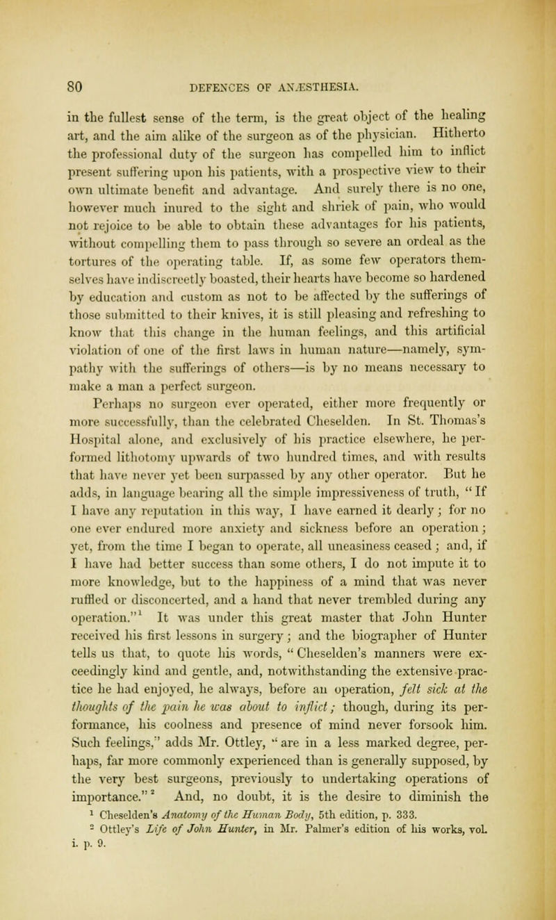 in the fullest sense of the term, is the great object of the healing art, and the aim alike of the surgeon as of the physician. Hitherto the professional duty of the surgeon has compelled him to inflict present suffering upon his patients, with a prospective view to their own ultimate benefit and advantage. And surely there is no one, however much inured to the sight and shriek of pain, who would not rejoice to be able to obtain these advantages for his patients, without compelling them to pass through so severe an ordeal as the tortures of the operating table. If, as some few operators them- selves have indiscreetly boasted, their hearts have become so hardened by education and custom as not to be affected by the sufferings of those submitted to their knives, it is still pleasing and refreshing to know that this change in the human feelings, and this artificial violation of one of the first laws in human nature—namely, sym- pathy with the sufferings of others—is by no means necessary to make a man a perfect surgeon. Perhaps no surgeon ever operated, either more frequently or more successfully, than the celebrated Cheselden. In St. Thomas's Hospital alone, and exclusively of his practice elsewhere, he per- formed lithotomy upwards of two hundred times, and with results that have never yet been surpassed by any other operator. But he adds, in language bearing all the simple impressiveness of truth, If I have any reputation in this way, I have earned it dearly; for no one ever endured more anxiety and sickness before an operation; yet, from the time I began to operate, all uneasiness ceased ; and, if I have had better success than some others, I do not impute it to more knowledge, but to the happiness of a mind that was never ruffled or disconcerted, and a hand that never trembled during any operation.1 It was under this great master that John Hunter received his first lessons in surgery; and the biographer of Hunter tells us that, to quote his words,  Cheselden's manners were ex- ceedingly kind and gentle, and, notwithstanding the extensive prac- tice he had enjoyed, he always, before an operation, felt sick at the thoughts of the pain lie was about to inflict; though, during its per- formance, his coolness and presence of mind never forsook him. Such feelings,'' adds Mr. Ottley, '' are in a less marked degree, per- haps, far more commonly experienced than is generally supposed, by the very best surgeons, previously to undertaking operations of importance.2 And, no doubt, it is the desire to diminish the 1 Cheselden's Anatomy of the Human Body, 5th edition, p. 333. 2 Ottley's Life of John Hunter, in Mr. Palmer's edition of his works, voL i. p. 9.