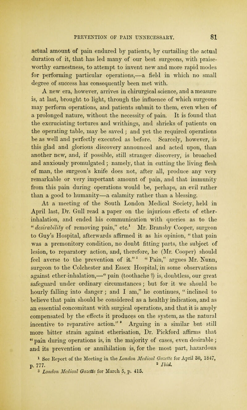 actual amount of pain endured by patients, by curtailing the actual duration of it, that has led many of our best surgeons, with praise- worthy earnestness, to attempt to invent new and more rapid modes for performing particular operations,—a field in which no small degree of success has consequently been met with. A new era, however, arrives in chirurgical science, and a measure is, at last, brought to light, through the influence of which surgeons may perform operations, and patients submit to them, even when of a prolonged nature, without the necessity of pain. It is found that the excruciating tortures and writhings, and shrieks of patients on the operating table, may be saved; and yet the required operations be as well and perfectly executed as before. Scarcely, however, is this glad and glorious discovery announced and acted upon, than another new, and, if possible, still stranger discovery, is broached and anxiously promulgated ; namely, that in cutting the living flesh of man, the surgeon's knife does not, after all, produce any very remarkable or very important amount of pain, and that immunity from this pain during operations would be, perhaps, an evil rather than a good to humanity—a calamity rather than a blessing. At a meeting of the South London Medical Society, held in April last, Dr. Gull read a paper on the injurious effects of ether- inhalation, and ended his communication with queries as to the  desirability of removing pain, etc.1 Mr. Bransby Cooper, surgeon to Guy's Hospital, afterwards affirmed it as his opinion,  that pain was a premonitory condition, no doubt fitting parts, the subject of lesion, to reparatory action, and, therefore, he (Mr. Cooper) should feel averse to the prevention of it. 2  Pain, argues Mr. Nunn, surgeon to the Colchester and Essex Hospital, in some observations against ether-inhalation,— pain (toothache 1) is, doubtless, our great safeguard under ordinary circumstances; but for it we should be hourly falling into danger ; and I am, he continues,  inclined to believe that pain should be considered as a healthy indication, and as an essential concomitant with surgical operations, and that it is amply compensated by the effects it produces on the system, as the natural incentive to reparative action. * Arguing in a similar but still more bitter strain against etherisation, Dr. Pickford affirms that pain during operations is, in the majority of cases, even desirable; and its prevention or annihilation is, for the most part, hazardous 1 See Report of the Meeting in the London Medical Gazette for April 30, 1847, p. 777. 2 Hid- 3 London Medical Gazette for March 5, p. 415.