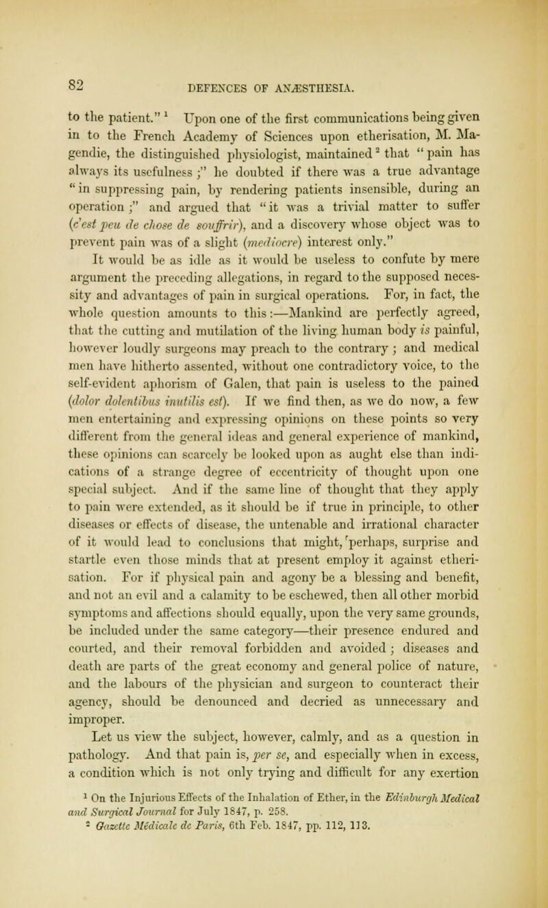 to the patient. 1 Upon one of the first communications being given in to the French Academy of Sciences upon etherisation, M. Ma- gendie, the distinguished physiologist, maintained that  pain has always its usefulness ; he doubted if there was a true advantage in suppressing pain, by rendering patients insensible, during an operation ; and argued that  it was a trivial matter to suffer (cest peu ile chose de smiffrir), and a discovery whose object was to prevent pain was of a slight (mediocre) interest only. It would be as idle as it would be useless to confute by mere argument the preceding allegations, in regard to the supposed neces- sity and advantages of pain in surgical operations. For, in fact, the whole question amounts to this:—Mankind are perfectly agreed, that the cutting and mutilation of the living human body is painful, however loudly surgeons may preach to the contrary ; and medical men have hitherto assented, without one contradictory voice, to the self-evident aphorism of Galen, that pain is useless to the pained (dolor dokntibus inutilis est). If we find then, as wo do now, a few men entertaining and expressing opinions on these points so very different from the general ideas and general experience of mankind, these opinions can scarcely be looked upon as aught else than indi- cations of a strange degree of eccentricity of thought upon one special subject. And if the same line of thought that they apply to pain were extended, as it should be if true in principle, to other diseases or effects of disease, the untenable and irrational character of it would lead to conclusions that might,'perhaps, surprise and startle even those minds that at present employ it against etheri- sation. For if physical pain and agony be a blessing and benefit, and not an evil and a calamity to be eschewed, then all other morbid symptoms and affections should equally, upon the very same grounds, be included under the same category—their presence endured and courted, and their removal forbidden and avoided ; diseases and death are parts of the great economy and general police of nature, and the labours of the physician and surgeon to counteract their agency, should be denounced and decried as unnecessary and improper. Let us view the subject, however, calmly, and as a question in pathology. And that pain is, per se, and especially when in excess, a condition which is not only trying and difficult for any exertion 1 On the Injurious Effects of the Inhalation of Ether, in the Edinburgh Medical and Surgical Journal for July 1847, p. 258. ■ Gazelle MtdicaU dc Paris, 6th Feb. 1847, pp. 112, 113.