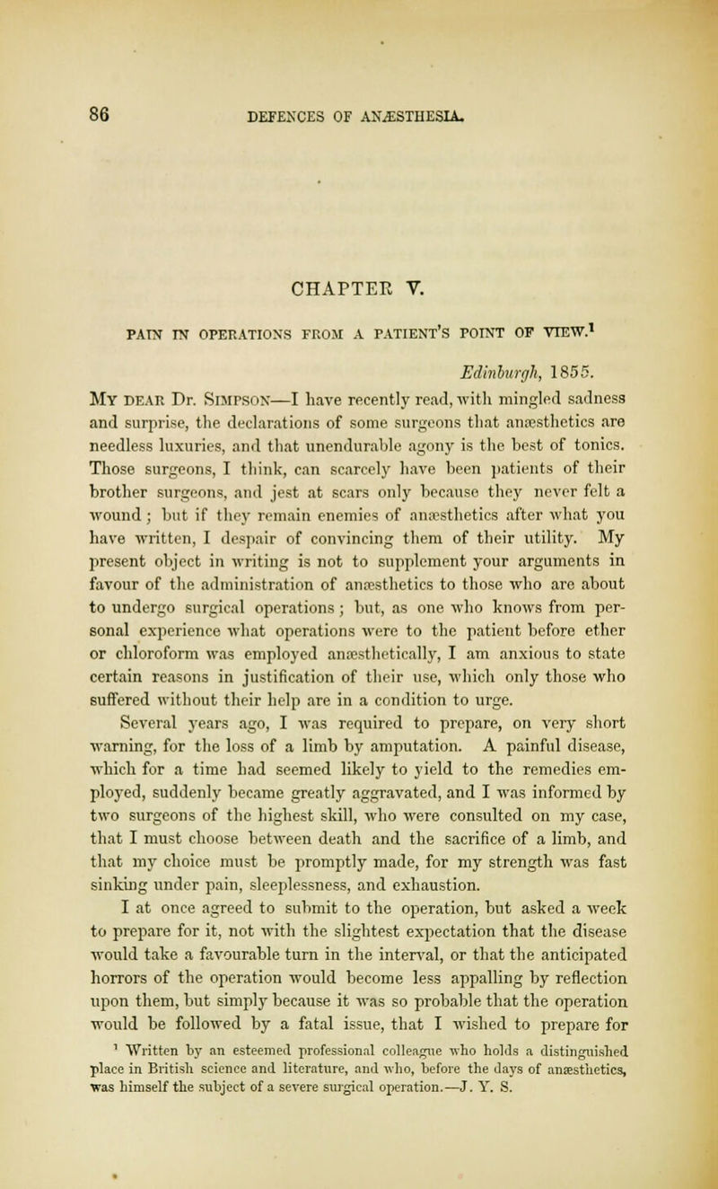 CHAPTEE V. PAIN IN OPERATIONS FROM A PATIENT'S POINT OF VIEW.1 Edinburgh, 1855. My dear Dr. Simpson—I have recently read, with mingled sadness and surprise, the declarations of some surgeons that anaesthetics are needless luxuries, and that unendurable agony is the best of tonics. Those surgeons, I think, can scarcely have been patients of their brother surgeons, and jest at scars only because they never felt a wound; but if they remain enemies of anaesthetics after what you have written, I despair of convincing them of their utility. My present object in writing is not to supplement your arguments in favour of the administration of anaesthetics to those who are about to undergo surgical operations; but, as one who knows from per- sonal experience what operations were to the patient before ether or chloroform was employed anaesthetically, I am anxious to state certain reasons in justification of their use, which only those who suffered without their help are in a condition to urge. Several years ago, I was required to prepare, on very short warning, for the loss of a limb by amputation. A painful disease, which for a time had seemed likely to yield to the remedies em- ployed, suddenly became greatly aggravated, and I was informed by two surgeons of the highest skill, who were consulted on my case, that I must choose between death and the sacrifice of a limb, and that my choice must be promptly made, for my strength was fast sinking under pain, sleeplessness, and exhaustion. I at once agreed to submit to the operation, but asked a week to prepare for it, not with the slightest expectation that the disease would take a favourable turn in the interval, or that the anticipated horrors of the operation would become less appalling by reflection upon them, but simply because it was so probable that the operation would be followed by a fatal issue, that I wished to prepare for 1 Written by an esteemed professional colleague who holds a distinguished place in British science and literature, and who, before the days of anesthetics, was himself the subject of a severe surgical operation.—J. Y. S.