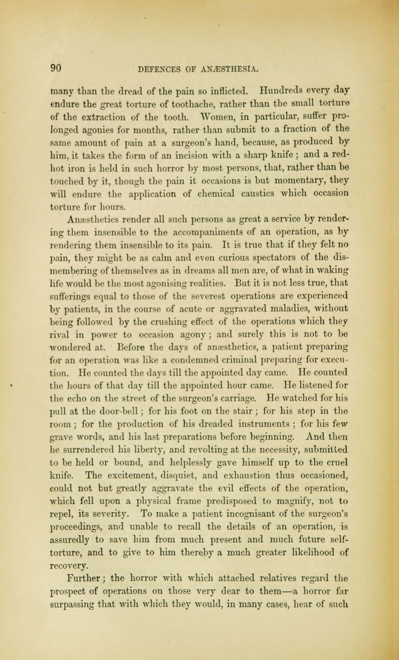 many than the dread of the pain so inflicted. Hundreds every day endure the great torture of toothache, rather than the small torture of the extraction of the tooth. Women, in particular, suffer pro- longed agonies for months, rather than submit to a fraction of the same amount of pain at a surgeon's hand, because, as produced by him, it takes the form of an incision with a sharp knife ; and a red- lift iron is held in such horror by most persons, that, rather than be touched by it, though the pain it occasions is but momentary, they will endure the application of chemical caustics which occasion torture for hours. Anoesthetics render all such persons as great a service by render- ing them insensible to the accompaniments of an operation, as by rendering them insensible to its pain. It is true that if they felt no pain, they might be as calm and even curious spectators of the dis- membering of themselves as in dreams all men are, of what in waking life would be the most agonising realities. But it is not less true, that sufferings equal to those of the severest operations are experienced by patients, in the course of acute or aggravated maladies, without being followed by the crushing effect of the operations which they rival in power to occasion agony; and surely this is not to be wondered at. Before the days of anaesthetics, a patient preparing for an operation was like a condemned criminal preparing for execu- tion. He counted the days till the appointed day came. He counted the hours of that day till the appointed hour came. He listened for the echo on the street of the surgeon's carriage. He watched for his pull at the door-bell; for his foot on the stair; for his step in the room ; for the production of his dreaded instruments ; for his few grave words, and his last preparations before beginning. And then he surrendered his liberty, and revolting at the necessity, submitted to be held or bound, and helplessly gave himself up to the cruel knife. The excitement, disquiet, and exhaustion thus occasioned, could not but greatly aggravate the evil effects of the operation, which fell upon a physical frame predisposed to magnify, not to repel, its severity. To make a patient incognisant of the surgeon's proceedings, and unable to recall the details of an operation, is assuredly to save him from much present and much future self- torture, and to give to him thereby a much greater likelihood of recovery. Further; the horror with which attached relatives regard the prospect of operations on those very dear to them—a horror far surpassing that with which they would, in many cases, hear of such