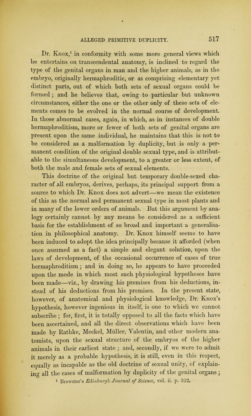 Dr. Knox,1 in conformity with some more general views which lie entertains on transcendental anatomy, is inclined to regard the type of the genital organs in man and the higher animals, as in the embryo, originally hermaphroditic, or as comprising elementary yet distinct parts, out of which both sets of sexual organs could be formed; and he believes that, owing to particular but unknown circumstances, either the one or the other only of these sets of ele- ments comes to be evolved in the normal course of development. In those abnormal cases, again, in which, as in instances of double hermaphroditism, more or fewer of both sets of genital organs are present upon the same individual, he maintains that this is not to be considered as a malformation by duplicity, but is only a per- manent condition of the original double sexual type, and is attribut- able to the simultaneous development, to a greater or less extent, of both the male and female sets of sexual elements. This doctrine of the original but temporary double-sexed cha- racter of all embryos, derives, perhaps, its principal support from a source to which Dr. Knox does not advert—we mean the existence of this as the normal and permanent sexual type in most plants and in many of the lower orders of animals. But this argument by ana- logy certainly cannot by any means be considered as a sufficient basis for the establishment of so broad and important a generalisa- tion in philosophical anatomy. Dr. Knox himself seems to have been induced to adopt the idea principally because it afforded (when once assumed as a fact) a simple and elegant solution, upon the laws of development, of the occasional occurrence of cases of true hermaphroditism; and in doing so, he appears to have proceeded upon the mode in which most such physiological hypotheses have been made—viz., by drawing his premises from his deductions, in- stead of his deductions from his premises. In the present state, however, of anatomical and physiological knowledge, Dr. Knox's hypothesis, however ingenious in itself, is one to which we cannot subscribe ; for, first, it is totally opposed to all the facts which have been ascertained, and all the direct observations which have been made by Eathke, Meckel, Miiller, Valentin, and other modern ana- tomists, upon the sexual structure of the embryos of the higher animals in their earliest state ; and, secondly, if we were to admit it merely as a probable hypothesis, it is still, even in this respect, equally as incapable as the old doctrine of sexual unity, of explain- in all the cases of malformation by duplicity of the genital organs ; 1 Brewster's Edinburgh Journal of Science, vol. ii. p. 322.