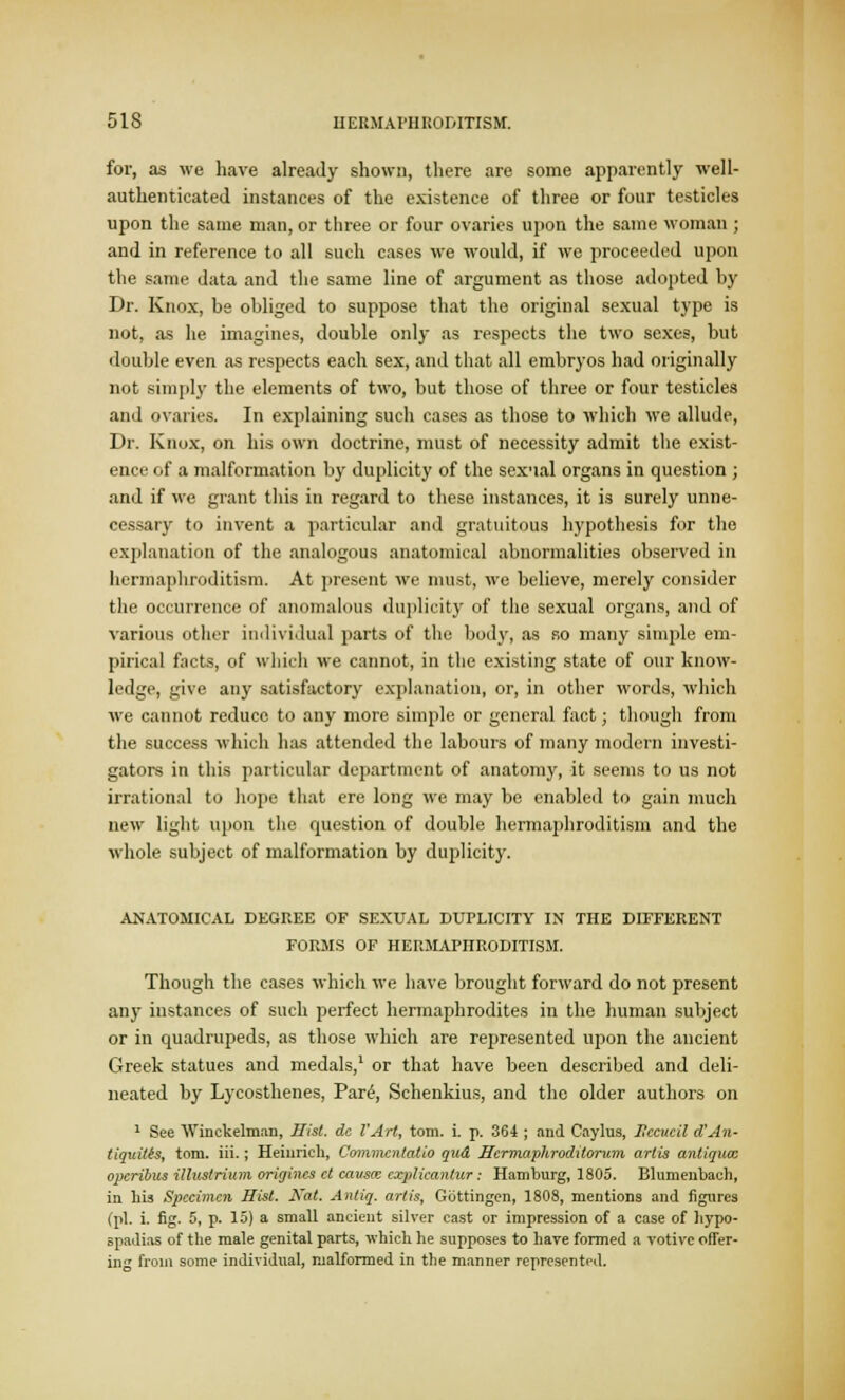 for, as we have already shown, there are some apparently well- authenticated instances of the existence of three or four testicles upon the same man, or three or four ovaries upon the same woman ; and in reference to all such cases we would, if we proceeded upon the same data and the same line of argument as those adopted by Dr. Knox, be obliged to suppose that the original sexual type is not, as he imagines, double only as respects the two sexes, but double even as respects each sex, and that all embryos had originally not simply the elements of two, but those of three or four testicles and ovaries. In explaining such cases as those to which we allude, Dr. Knox, on his own doctrine, must of necessity admit the exist- ence of a malformation by duplicity of the sex'ial organs in question ; and if we grant this in regard to these instances, it is surely unne- cessary to invent a particular and gratuitous hypothesis for the explanation of the analogous anatomical abnormalities observed in hermaphroditism. At present we must, we believe, merely consider the occurrence of anomalous duplicity of the sexual organs, and of various other individual parts of the body, as so many simple em- pirical facts, of which we cannot, in the existing state of our know- ledge, give any satisfactory explanation, or, in other words, which we cannot reduce to any more simple or general fact; though from the success which has attended the labours of many modern investi- gators in this particular department of anatomy, it seems to us not irrational to hope that ere long we may be enabled to gain much new light upon the question of double hermaphroditism and the whole subject of malformation by duplicity. ANATOMICAL DEGREE OF SEXUAL DUPLICITY IN THE DIFFERENT FORMS OF HERMAPHRODITISM. Though the cases which we have brought forward do not present any instances of such perfect hermaphrodites in the human subject or in quadrupeds, as those which are represented upon the ancient Greek statues and medals,1 or that have been described and deli- neated by Lycosthenes, Par£, Schenkius, and the older authors on 1 See Winckelman, Hist, de VArt, torn. i. p. 364 ; and Caylus, Iiccucil d'An- tiquitts, torn. iii.; Heinrich, Commcnlatio gud Hcrmaphroditortcm arlis antiguce opcribus illustrium origincs ct cavsa: cxplkantur: Hamburg, 1805. Blumenbach, in Lis Specimen Hist. Nat. Antig. artis, Gbttingen, 1808, mentions and figures (pi. i. fig. 5, p. 15) a small ancient silver cast or impression of a case of hypo- spadias of the male genital parts, which he supposes to have formed a votive offer- in from some individual, malformed in the manner represented.