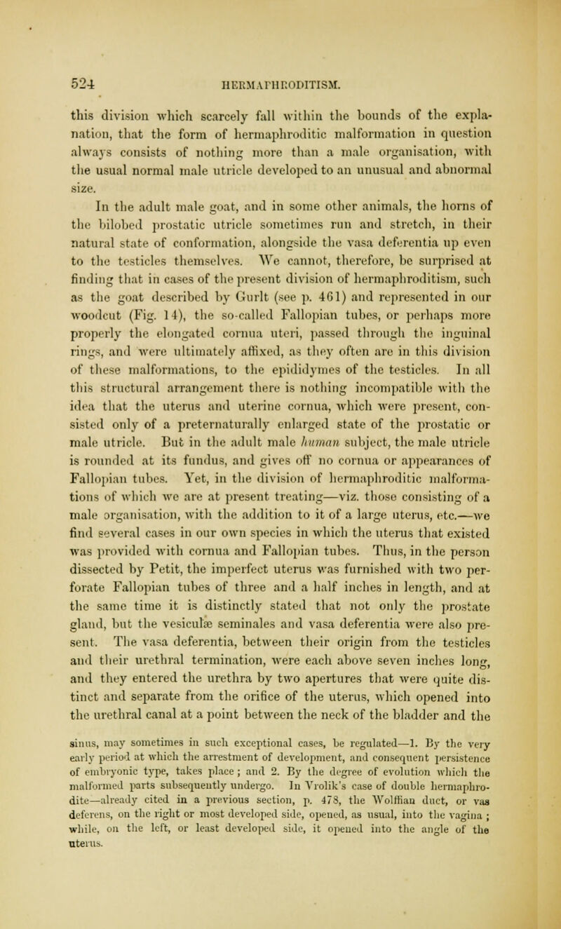 this division which scarcely fall within the bounds of the expla- nation, that the form of hermaphroditic malformation in question always consists of nothing more than a male organisation, with the usual normal male utricle developed to an unusual and abnormal size. In the adult male goat, and in some other animals, the horns of the bilohed prostatic utricle sometimes run and stretch, in their natural state of conformation, alongside the vasa deferentia up even to the testicles themselves. We cannot, therefore, be surprised at finding that in cases of the present division of hermaphroditism, such as the goat described by Gurlt (see p. 461) and represented in our woodcut (Fig. 14), the so-called Fallopian tubes, or perhaps more properly the elongated cornua uteri, passed through the inguinal rings, and were ultimately affixed, as they often are in this division of these malformations, to the epididymes of the testicles. In all this structural arrangement there is nothing incompatible with the idea that the uterus and uterine cornua, which were present, con- sisted only of a preternaturally enlarged state of the prostatic or male utricle. But in the adult male human subject, the male utricle is rounded at its fundus, and gives off no cornua or appearances of Fallopian tubes. Yet, in the division of hermaphroditic malforma- tions of which we are at present treating—viz. those consisting of a male organisation, with the addition to it of a large uterus, etc.—we find several cases in our own species in which the uterus that existed was provided with cornua and Fallopian tubes. Thus, in the person dissected by Petit, the imperfect uterus was furnished with two per- forate Fallopian tubes of three and a half inches in length, and at the same time it is distinctly stated that not only the prostate gland, but the vesiculse seminales and vasa deferentia were also pre- sent. The vasa deferentia, between their origin from the testicles and their urethral termination, were each above seven inches long, and they entered the urethra by two apertures that were quite dis- tinct and separate from the orifice of the uterus, which opened into the urethral canal at a point between the neck of the bladder and the sinus, may sometimes in such exceptional cases, be regulated—1. By the very early period at which the arrestment of development, and consequent persistence of embryonic type, takes place; and 2. By the degree of evolution which the malformed parts subsequently undergo. In Vrolik's case of double hermaphro- dite—already cited in a previous section, p. 478, the Wolffian duct, or vas deferens, on the right or most developed side, opened, as usual, into the vagina ; while, on the left, or least developed side, it opened into the angle of the uterus.