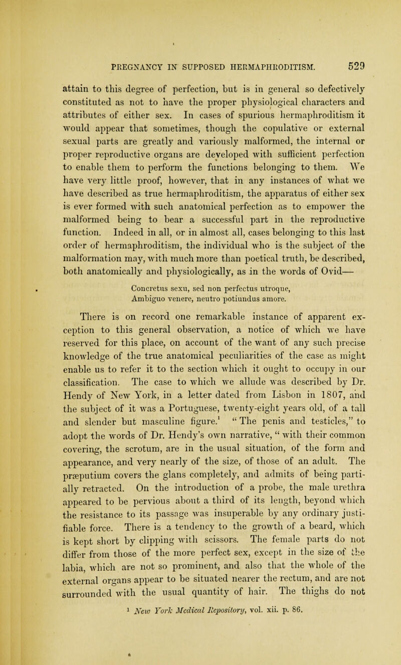 attain to this degree of perfection, but is in general so defectively constituted as not to have the proper physiological characters and attributes of either sex. In cases of spurious hermaphroditism it would appear that sometimes, though the copulative or external sexual parts are greatly and variously malformed, the internal or proper reproductive organs are developed with sufficient perfection to enable them to perform the functions belonging to them. We have very little proof, however, that in any instances of what we have described as true hermaphroditism, the apparatus of either sex is ever formed with such anatomical perfection as to empower the malformed being to bear a successful part in the reproductive function. Indeed in all, or in almost all, cases belonging to this last order of hermaphroditism, the individual who is the subject of the malformation may, with much more than poetical truth, be described, both anatomically and physiologically, as in the words of Ovid— Concretus sexu, sed non perfectus utroque, Ambiguo venere, neutro potiundus amore. There is on record one remarkable instance of apparent ex- ception to this general observation, a notice of which we have reserved for this place, on account of the want of any such precise knowledge of the true anatomical peculiarities of the case as might enable us to refer it to the section which it ought to occupy in our classification. The case to which we allude was described by Dr. Hendy of New York, in a letter dated from Lisbon in 1807, and the subject of it was a Portuguese, twenty-eight years old, of a tall and slender but masculine figure.1  The penis and testicles, to adopt the words of Dr. Hendy's own narrative,  with their common covering, the scrotum, are in the usual situation, of the form and appearance, and very nearly of the size, of those of an adult. The prEeputium covers the glans completely, and admits of being parti- ally retracted. On the introduction of a probe, the male urethra appeared to be pervious about a third of its length, beyond which the resistance to its passage was insuperable by any ordinary justi- fiable force. There is a tendency to the growth of a beard, which is kept short by clipping with scissors. The female parts do not differ from those of the more perfect sex, except in the size of the labia which are not so prominent, and also that the whole of the external organs appear to be situated nearer the rectum, and are not surrounded with the usual quantity of hair. The thighs do not 1 Ncio York Medical Repository, vol. xii. p. 86.