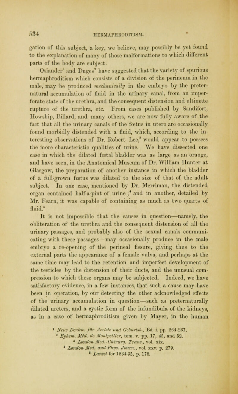 gation of this subject, a key, we believe, may possibly be yet found to the explanation of many of those malformations to which different parts of the body are subject. Osiander1 and Duges* have suggested that the variety of spurious hermaphroditism which consists of a division of the perineum in the male, may be produced mechanically in the embryo by the preter- natural accumulation of fluid in the urinary canal, from an imper- forate state of the urethra, and the consequent distension and ultimate rupture of the urethra, etc. From cases published by Sandifort, Howship, Billard, and many others, we are now fully aware of the fact that all the urinary canals of the fcetus in utero are occasionally found morbidly distended with a fluid, which, according to the in- teresting observations of Dr. Robert Lee, would appear to possess the more characteristic qualities of urine. We have dissected one case in which the dilated foetal bladder was as large as an orange, and have seen, in the Anatomical Museum of Dr. William Hunter at Glasgow, the preparation of another instance in which the bladder of a full-grown fcetus was dilated to the size of that of the adult subject. In one case, mentioned by Dr. Merriman, the distended organ contained half-a-pint of urine ;' and in another, detailed by Mr. Fearn, it was capable of containing as much as two quarts of fluid.5 It is not impossible that the causes in question—namel}-, the obliteration of the urethra and the consequent distension of all the urinary passages, and probably also of the sexual canals communi- cating with these passages—may occasionally produce in the male embryo a re-opening of the perineal fissure, giving thus to the external parts the appearance of a female vulva, and perhaps at tin; same time may lead to the retention and imperfect development of the testicles by the distension of their ducts, and the unusual com- pression to which these organs may be subjected. Indeed, we have satisfactory evidence, in a few instances, that such a cause may have been in operation, by our detecting the other acknowledged effects of the urinary accumulation in question—such as preternaturally dilated ureters, and a cystic form of the infundibula of the kidneys, as in a case of hermaphroditism given by Mayer, in the human 1 Neuc Denku: fiir Acrlzte und Gcbitrtsh., Bd. i. pp. 264-267. 2 Ephem. Med. de Montpellicr, torn. v. pp. 17, 45, and 52. 3 London Med.-Chirurg. Trails., vol. xix. 4 London Med. and Phys. Journ., vol. xxy. p. 279. 1 Lancet for 1834-35, p. 178.