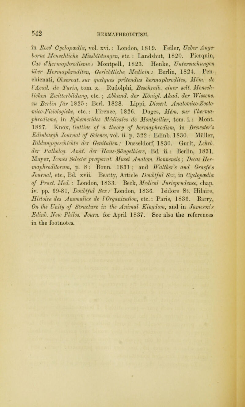 in Bees' Cyclopcedia, vol. xvi. : London, 1819. Feiler, Ueber A nge- borne Menschliche Missbildungen, etc: Landslmt, 1820. Pierquin, Cos d'kermaphrodisme: MontpelL, 1823. Henke, Untereuehungen iiher Hermaphroditen, GericMliche Msdicin: Berlin, 182L Pen- chienati, Observat. sur qnelijues pretendus hermaphrodites, Mem. de TAcad. de Turin, torn. x. Rudolphi, Besahreib. chirr Belt. Mensch- liehen Zwitterhildung, etc.; Ahhand. der Konigl. Akad. der Wissens. eu Berlin fiir 1825 : Berl. 1828. Lippi, Dissert. Anatomico-Zoolo- mico-Fisiologiche, etc.: Firenze, 1826. Duges, Mdm. sur I'herma- phrodisme, in Ephcmerides MeaHeales de Montpellier, torn. i.: Mont. 1827. Knox, Outline of a theory of hermaphrodism, in Brewster's Edinburgh Journal of Science, vol. ii. p. 322 : Edinb. 1830. Midler, Bildungsgeschichte der Genitulien: Dusseldorf, 1830. Gurlt, Lchrb. der Patholog. Aunt, der Haus-Sattgcthiere, Bd. ii.: Berlin, 1831. Mayer, Icones Selectcr pro-pa rat. Musei Analom. Bonnensis; Dccas Her- maphroditorum, p. 8: Bonn. 1831; and JFaltlier's and Graefe's Journal, etc., Bd. xvii. Beatty, Article Doubtful Sex, in Cyclopaedia of Pract. Med.: London, 1833. Beck, Medical Jurisprudence, chap. iv. pp. 69-81, Doubtful Sc.r: London, 1836. Isidore St. Hilaire, Jlisluire des Anomalies de VOrganisation, etc.: Paris, 1836. Barry, On the Unity of Structure in the Animal Kingdom, and in Jameson's Edinb. New PhUos. Journ. for April 1837. See also the references in the footnotes.