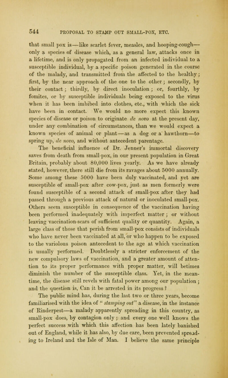 that small pox is—like scarlet fever, measles, and hooping-cough— onl}- a species of disease which, as a general law, attacks once in a lifetime, and is only propagated from an infected individual to a susceptible individual, by a specific poison generated in the course of the malady, and transmitted from the affected to the healthy; first, by the near approach of the one to the other; secondly, by their contact; thirdly, by direct inoculation ; or, fourthly, by fomites, or by susceptible individuals being exposed to the virus when it has been imbibed into clothes, etc., with which the sick have been in contact. We would no more expect this known species of disease or poison to originate Je novo at the present day, under any combination of circumstances, than we would expect a known species of animal or plant—as a dog or a hawthorn—to spring up, de novo, and without antecedent parentage. The beneficial influence of Dr. Jenner's immortal discovery saves from death from small-pox, in our present population in Great Britain, probably about 80,000 lives yearly. As we have already stated, however, there still die from its ravages about 5000 annually. Some among these 5000 have been duly vaccinated, and yet are susceptible of small-pox after cow-pox, just as men formerly were found susceptible of a second attack of small-pox after they had passed through a previous attack of natural or inoculated small-pox. Others seem susceptible in consequence of the vaccination having been performed inadequately with imperfect matter ; or without leaving vaccination-scars of sufficient quality or quantity. Again, a large class of those that perish from small-pox consists of individuals who have never been vaccinated at all, or who happen to be exposed to the variolous poison antecedent to the age at which vaccination is usually performed. Doubtlessly a stricter enforcement of the new compulsory laws of vaccination, and a greater amount of atten- tion to its proper performance with proper matter, will betimes diminish the number of the susceptible class. Yet, in the mean- time, the disease still revels with fatal power among our population ; and the question is, Can it be arrested in its progress ? The public mind has, during the last two or three years, become familiarised with the idea of  stamping out a disease, in the instance of Rinderpest—a malady apparently spreading in this country, as small-pox does, by contagion only ; and every one well knows the perfect success with which this affection has been lately banished out of England, while it has also, by due care, been prevented spread- ing to Ireland and the Isle of Man. I believe the same principle