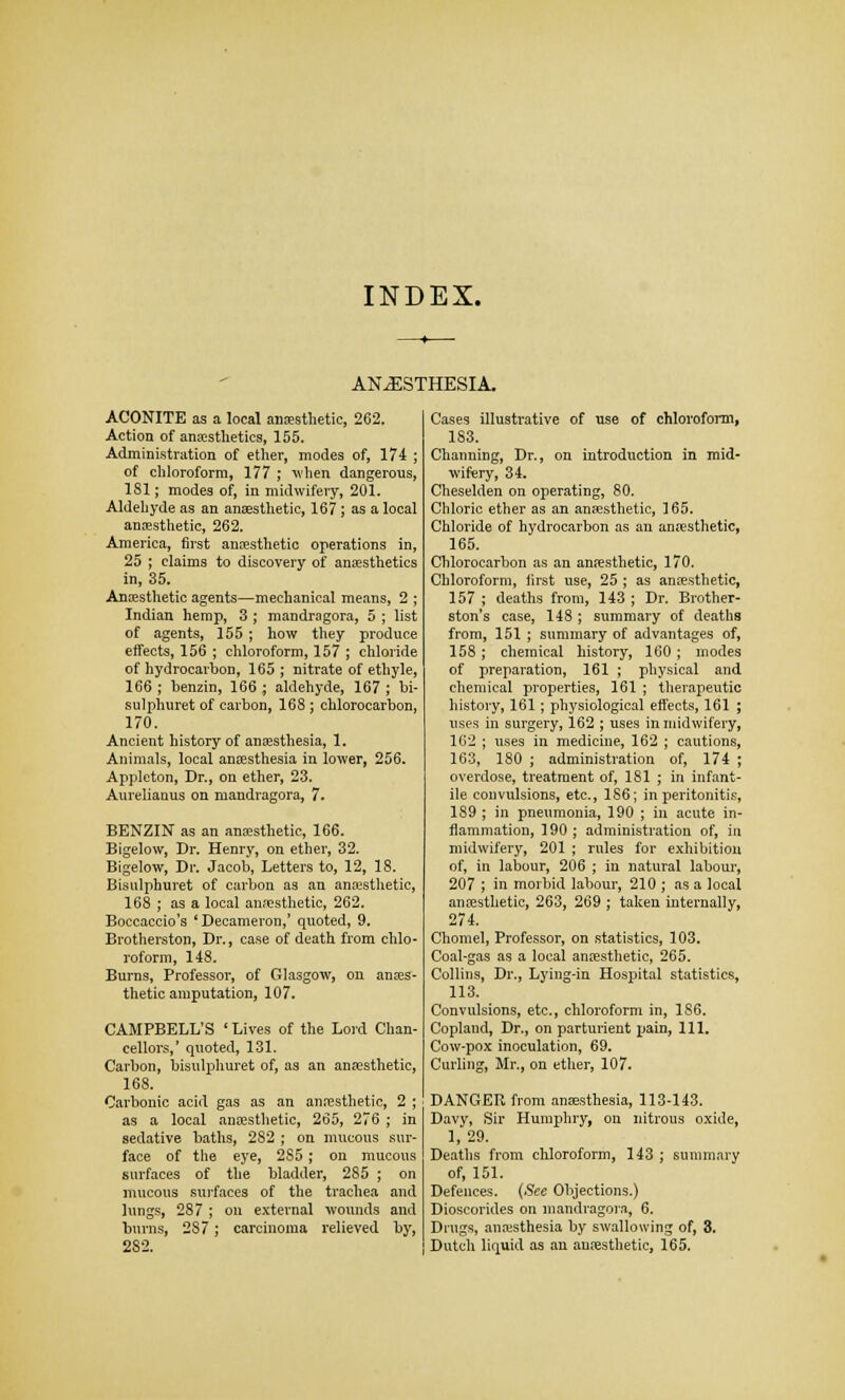 INDEX. ANAESTHESIA. ACONITE as a local anesthetic, 262. Action of anaesthetics, 155. Administration of ether, modes of, 174 ; of chloroform, 177 ; when dangerous, 181; modes of, in midwifery, 201. Aldehyde as an anaesthetic, 167; as a local anesthetic, 262. America, first anaesthetic operations in, 25 ; claims to discovery of anaesthetics in, 35. Anaesthetic agents—mechanical means, 2 ; Indian hemp, 3 ; mandragora, 5 ; list of agents, 155; how they produce effects, 156 ; chloroform, 157 ; chloride of hydrocarbon, 165 ; nitrate of ethyle, 166 ; benzin, 166 ; aldehyde, 167 ; bi- sulphuret of carbon, 168 ; chlorocarbon, 170. Ancient history of anaesthesia, 1. Animals, local anaesthesia in lower, 256. Appleton, Dr., on ether, 23. Aurelianus on mandragora, 7. BENZIN as an anaesthetic, 166. Bigelow, Dr. Henry, on ether, 32. Bigelow, Dr. Jacob, Letters to, 12, 18. Bisulphuret of carbon as an anaesthetic, 168 ; as a local anaesthetic, 262. Boccaccio's 'Decameron,' quoted, 9. Brotherston, Dr., case of death from chlo- roform, 148. Burns, Professor, of Glasgow, on anaes- thetic amputation, 107. CAMPBELL'S 'Lives of the Lord Chan- cellors,' quoted, 131. Carbon, bisulphuret of, as an anaesthetic, 168. Carbonic acid gas as an anaesthetic, 2 ; as a local anaesthetic, 265, 276 ; in sedative baths, 282 ; on mucous sur- face of the eye, 2S5; on mucous surfaces of the bladder, 285 ; on mucous surfaces of the trachea and lungs, 287 ; on external wounds and burns, 287; carcinoma relieved by, 282. Cases illustrative of use of chloroform, 183. Chamiing, Dr., on introduction in mid- wifery, 34. Cheselden on operating, 80. Chloric ether as an anaesthetic, 165. Chloride of hydrocarbon as an anaesthetic, 165. Chlorocarbon as an anaesthetic, 170. Chloroform, first use, 25 ; as anaesthetic, 157 ; deaths from, 143 ; Dr. Brother- ston's case, 148; summary of deaths from, 151 ; summary of advantages of, 158 ; chemical history, 160 ; modes of preparation, 161 ; physical and chemical properties, 161 ; therapeutic history, 161; physiological effects, 161 ; uses in surgery, 162 ; uses in midwifery, 162 ; uses in medicine, 162 ; cautions, 163, 180 ; administration of, 174 ; overdose, treatment of, 181 ; in infant- ile convulsions, etc., 1S6; in peritonitis, 189 ; in pneumonia, 190 ; in acute in- flammation, 190; administration of, in midwifery, 201 ; rules for exhibition of, in labour, 206 ; in natural labour, 207 ; in morbid labour, 210 ; as a local anaesthetic, 263, 269 ; taken internally, 274. Chomel, Professor, on statistics, 103. Coal-gas as a local anaesthetic, 265. Collins, Dr., Lying-in Hospital statistics, 113. Convulsions, etc., chloroform in, 186. Copland, Dr., on parturient pain, 111. Cow-pox inoculation, 69. Curling, Mr., on ether, 107. DANGER from anaesthesia, 113-143. Davy, Sir Humphry, on nitrous oxide, 1,29. Deaths from chloroform, 143 ; summary of, 151. Defences. (See Objections.) Dioscorides on mandragora, 6. Drugs, anaisthesia by swallowing of, 3. Dutch liquid as an anaesthetic, 165.