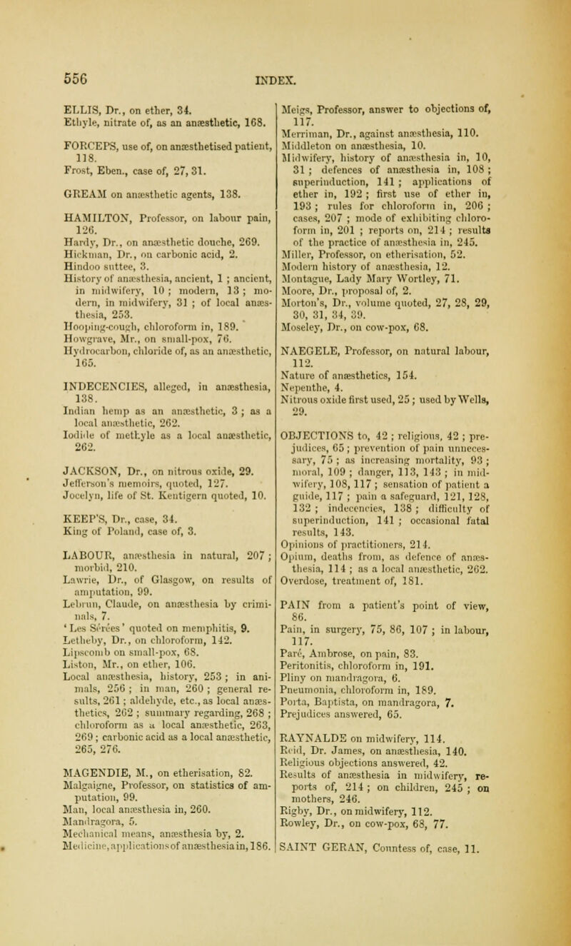 ELLIS, Dr., on ether, 34. Ethyle, nitrate of, as an anaesthetic, 168. FORCEPS, use of, on anaesthetised patient, 118. Frost, Eben., case of, 27, 31. GREAM on anesthetic agents, 138. HAMILTON, Professor, on labour pain, 126. Hardy, Dr., on anaesthetic douche, 269. Hickman, Dr., on carbonic acid, 2. Hindoo suttee, 3. History of anaesthesia, ancient, 1 ; ancient, in midwifery, 10; modern, 13; mo- dern, in midwifery, 31 ; of local anaes- thesia, 253. Hooping-cough, chloroform in, 189. Howgrave, Mr., on small-pox, 76. Hydrocarbon, chloride of, as an anaesthetic, 165. INDECENCIES, alleged, in anesthesia, 138. Indian hemp as an anaesthetic, 3 ; as a local anaesthetic, 262. Iodide of methyle as a local anaesthetic, 262. JACKSON, Dr., on nitrous oxide, 29. Jefferson's memoirs, quoted, 127. Jocelyn, life of St. Kentigern quoted, 10. KEEP'S, Dr., case, 34. King of Poland, case of, 3. LABOUR, anaesthesia in natural, 207; morbid, 210. Lawrie, Dr., of Glasgow, on results of amputation, 99. Lebrun, Claude, on anaesthesia by crimi- nals, 7. ' Lea Series' quoted on meniphitis, 9. Letheby, Dr., on chloroform, 142. Lipscomb on small-pox, 68. Listen, Mr., on ether, 106. Local anaesthesia, history, 253; in ani- mals, 256 ; in man, 260 ; general re- sults, 261; aldehyde, etc., as local anaes- thetics, 262 ; summary regarding, 268 ; chloroform as u local anaesthetic, 263, 269 ; carbonic acid as a local anaesthetic, 265, 276. MAGENDIE, M., on etherisation, 82. Malgaigne, Professor, on statistics of am- putation, 99. Man, local anesthesia in, 260. Mandragora, 5. Mechanical means, anesthesia by, 2. ]Uedicinc, applications of anaesthesia in, 186. Meigs, Professor, answer to objections of, 117. Merriman, Dr., against anesthesia, 110. Middleton on anaesthesia, 10. Midwifery, history of anesthesia in, 10, 31 ; defences of anesthesia in, 103 ; snperinduction, 141 ; applications of ether in, 192 ; first use of ether in, 193 ; rules for chloroform in, 206 ; cases, 207 ; mode of exhibiting chloro- form in, 201 ; reports on, 214 ; results of the practice of anesthesia in, 245. Miller, Professor, on etherisation, 52. Modern history of anesthesia, 12. Montague, Lady Mary Wortley, 71. Moore, Dr., proposal of, 2. Morton's, Dr., volume quoted, 27, 28, 29, 30, 31, 34, 39. Moseley, Dr., on cow-pox, 68. NAEGELE, Professor, on natural labour, 112. Nature of anaesthetics, 154. Nepenthe, 4. Nitrons oxide first used, 25; used by Wells, 29. OBJECTIONS to, 42 ; religions, 42 ; pre- judices, 65 ; prevention of pain unneces- sary, 75 ; as increasing mortality, 93; moral, 109 ; danger, 113, 143 ; in mid- wifery, 108,117 ; sensation of patient a guide, 117 ; pain a safeguard, 121, 128, 132; indecencies, 138; difficulty of snperinduction, 141 ; occasional fatal results, 143. Opinions of practitioners, 214. Opium, deaths from, as defence of anes- thesia, 114 ; as a local anaesthetic, 262. Overdose, treatment of, 181. PAIN from a patient's point of view, 86. Pain, in surgery, 75, 86, 107 ; in labour, 117. Pare, Ambrose, on pain, 83. Peritonitis, chloroform in, 191. Pliny on mandragora, 6. Pneumonia, chloroform in, 189. Porta, Baptista, on mandragora, 7. Prejudices answered, 65. RAYNALDE on midwifery, 114. Reid, Dr. James, on anesthesia, 140. Religious objections answered, 42. Results of anesthesia in midwifery, re- ports of, 214; on children, 245; on mothers, 246. Rigby, Dr., on midwifery, 112. Rowley, Dr., on cow-pox, 68, 77. SAINT GERAN, Conntess of, case, 11.