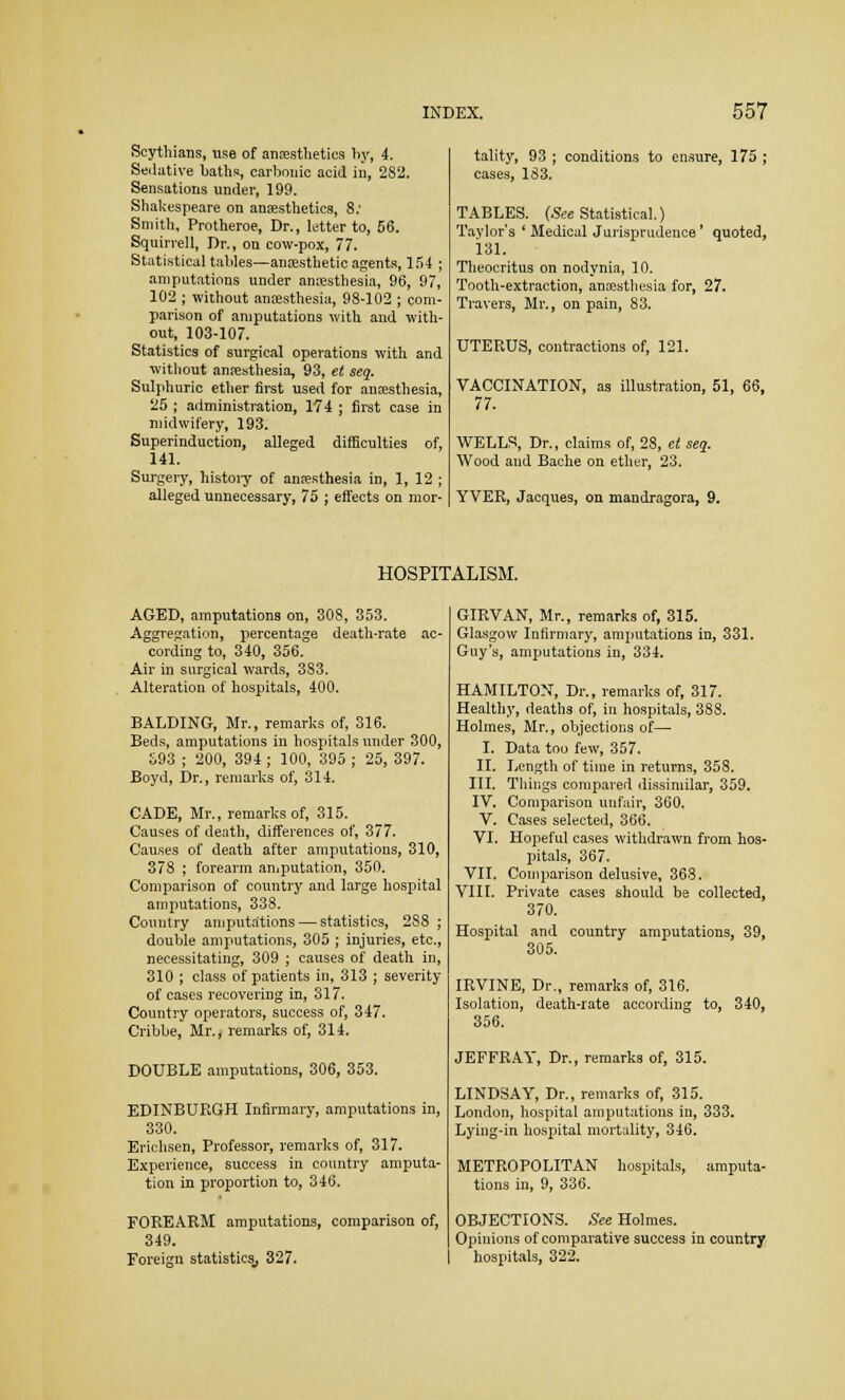 Scythians, use of anaesthetics hy, 4. Sedative baths, carbonic acid in, 282. Sensations under, 199. Shakespeare on anaesthetics, 8; Smith, Protheroe, Dr., letter to, 56. Squirrell, Dr., on cow-pox, 77. Statistical tables—anaesthetic agents, 154 ; amputations under anaesthesia, 96, 97, 102 ; without anaesthesia, 98-102 ; com- parison of amputations with and with- out, 103-107. Statistics of surgical operations with and without anaesthesia, 93, et seq. Sulphuric ether first used for anaesthesia, 25 ; administration, 174 ; first case in midwifery, 193. Superinduction, alleged difficulties of, 141. Surgery, history of anaesthesia in, 1, 12 ; alleged unnecessary, 75 ; effects on mor- tality, 93 ; conditions to ensure, 175 ; cases, 183. TABLES. (See Statistical.) Taylor's ' Medical Jurisprudence' quoted, 181. Theocritus on nodynia, 10. Tooth-extraction, anaesthesia for, 27. Travers, Mr., on pain, 83. UTERUS, contractions of, 121. VACCINATION, as illustration, 51, 66, 77. WELLS, Dr., claims of, 28, et seq. Wood aud Bache on ether, 23. YVER, Jacques, on mandragora, 9. HOSPITALISM. AGED, amputations on, 308, 353. Aggregation, percentage death-rate ac- cording to, 340, 356. Air in surgical wards, 383. Alteration of hospitals, 400. BALDING, Mr., remarks of, 316. Beds, amputations in hospitals under 300, 393 ; 200, 394 ; 100, 395 ; 25, 397. Boyd, Dr., remarks of, 314. CADE, Mr., remarks of, 315. Causes of death, differences of, 377. Causes of death after amputations, 310, 378 ; forearm amputation, 350. Comparison of country and large hospital amputations, 338. Country amputations — statistics, 2S8 ; double amputations, 305 ; injuries, etc., necessitating, 309 ; causes of death in, 310 ; class of patients in, 313 ; severity of cases recovering in, 317. Country operators, success of, 347. Cribbe, Mr., remarks of, 314. DOUBLE amputations, 306, 353. EDINBURGH Infirmary, amputations in, 330. Erichsen, Professor, remarks of, 317. Experience, success in country amputa- tion in proportion to, 346. FOREARM amputations, comparison of, 349. Foreign statistics,, 327. GIRVAN, Mr., remarks of, 315. Glasgow Infirmary, amputations in, 331. Guy's, amputations in, 334. HAMILTON, Dr., remarks of, 317. Healthy, deaths of, in hospitals, 388. Holmes, Mr., objections of— I. Data too few, 357. II. Length of time in returns, 358. III. Things compared dissimilar, 359. IV. Comparison unfair, 360. V. Cases selected, 366. VI. Hopeful cases withdrawn from hos- pitals, 367. VII. Comparison delusive, 368. VIII. Private cases should be collected, 370. Hospital and country amputations, 39, 305. IRVINE, Dr., remarks of, 316. Isolation, death-rate according to, 340, 356. JEFFRAY, Dr., remarks of, 315. LINDSAY, Dr., remarks of, 315. London, hospital amputations in, 333. Lying-in hospital mortality, 346. METROPOLITAN hospitals, amputa- tions in, 9, 336. OBJECTIONS. See Holmes. Opinions of comparative success in country hospitals, 322.