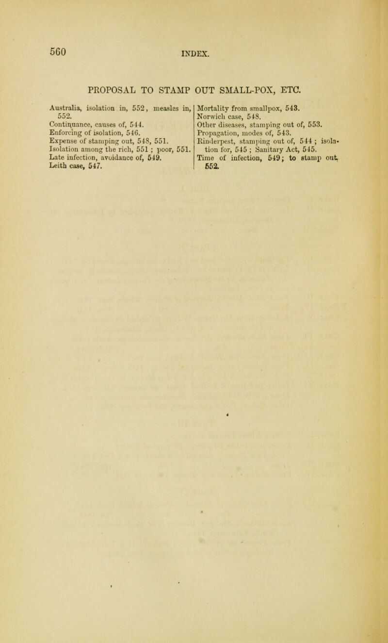 5G0 PROPOSAL TO STAMP OUT SMALL-POX, ETC. Australia, isolation in, 552, measles in, 552. Continuance, causes of, 544. Enforcing of Isolation, 540. Expense of stamping out, 548, 551. Isolation among the rich, 551 ; poor, 051. Late infection, avoidance of, 549. Leith case, 547. Mortality from smallpox, 543. Norwich case, 548. Other diseases, stamping out of, 553. Propagation, modes of, 543. Rinderpest, stamping out of, 544 ; isola- tion for, 545 ; Sanitary Act, 545. Time of infection, 549; to stamp out. 652.