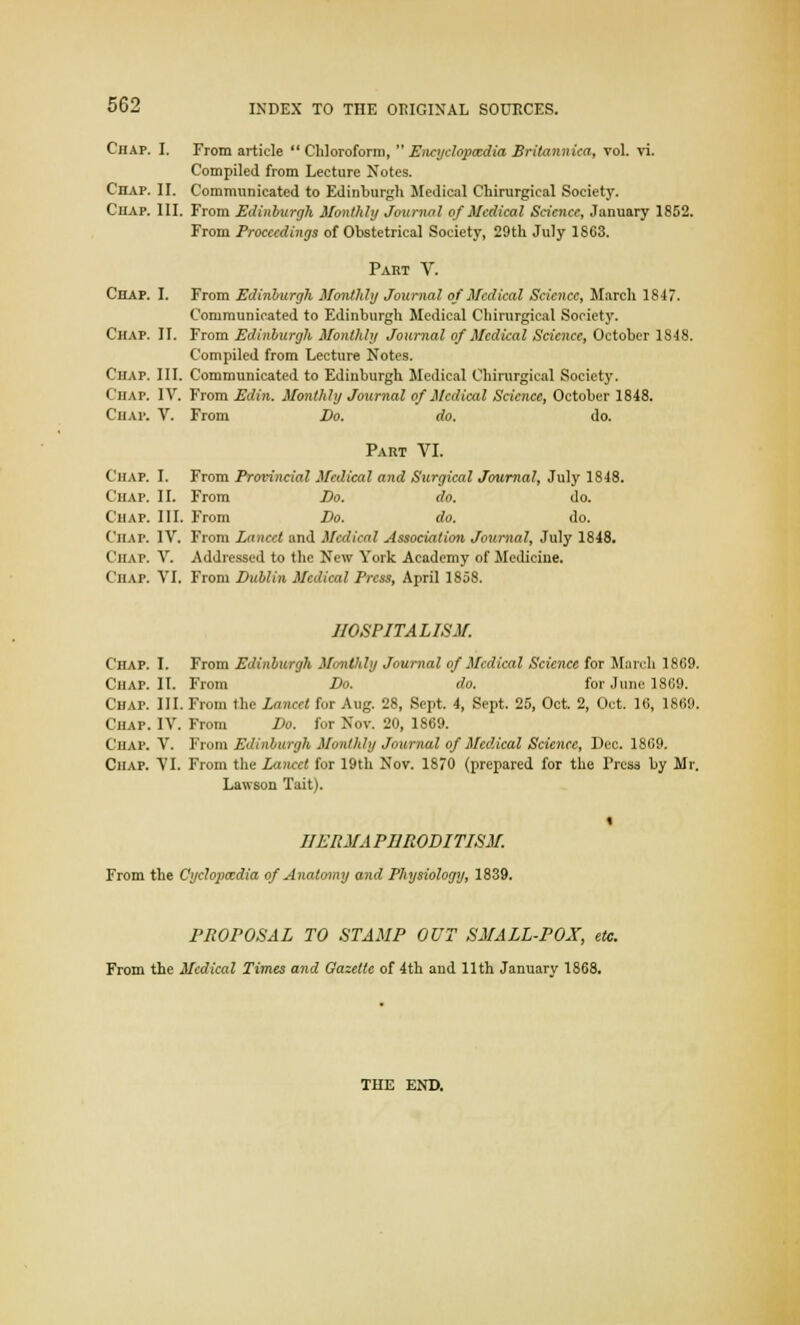 Chap. I. From article  Chloroform,  Encyclopaedia Britannica, vol. vi. Compiled from Lecture Notes. Chap. II. Communicated to Edinburgh Medical Chirurgical Society. Chap. III. From Edinburgh Monthly Journal of Medical Science, January 1852. From Proceedings of Obstetrical Society, 29th July 18C3. Part V. Chap. I. From Edinburgh Monthly Journal of Medical Science, March 1847. Communicated to Edinburgh Medical Chirurgical Society. Chap. II. From Edinburgh Monthly Journal of Medical Science, October 1848. Compiled from Lecture Notes. Chap. III. Communicated to Edinburgh Medical Chirurgical Society. Chap. IV. From Edin. Monthly Journal of Medical Science, October 1848. Chap. V. From Do. do. do. Part VI. Chap. I. From Provincial Medical and Surgical Journal, July 1848. Chap. II. From Do. do. do. Chap. III. From Do. do. do. Chat. IV. From Lancet and Medical Association Journal, July 1848. Chap. V. Addressed to the New York Academy of Medicine. Chap. VI. From Dublin Medical Press, April 1858. HOSPITALISM. Chap. I. From Edinburgh Monthly Journal of Medical Science for March 1869. Chap. II. From Do. do. for June 1869. Chap. III. From the Lancet for Aug. 28, Sept. 4, Sept. 25, Oct 2, Oct. 16, 1869. Chap. IV. From Do. for Nov. 20, 1869. Chap. V. From Edinburgh Monthly Journal of Medical Science, Dec. 1869. Chap. VI. From the Lancet for 19th Nov. 1870 (prepared for the Press by Mr. Lawson Tait). IIERMA PI1RODITISM. From the Cyclopaedia of Anatomy and Physiology, 1839. PROPOSAL TO STAMP OUT SMALL-POX, etc. From the Medical Times and Gazette of 4th and 11th January 1868. THE END.