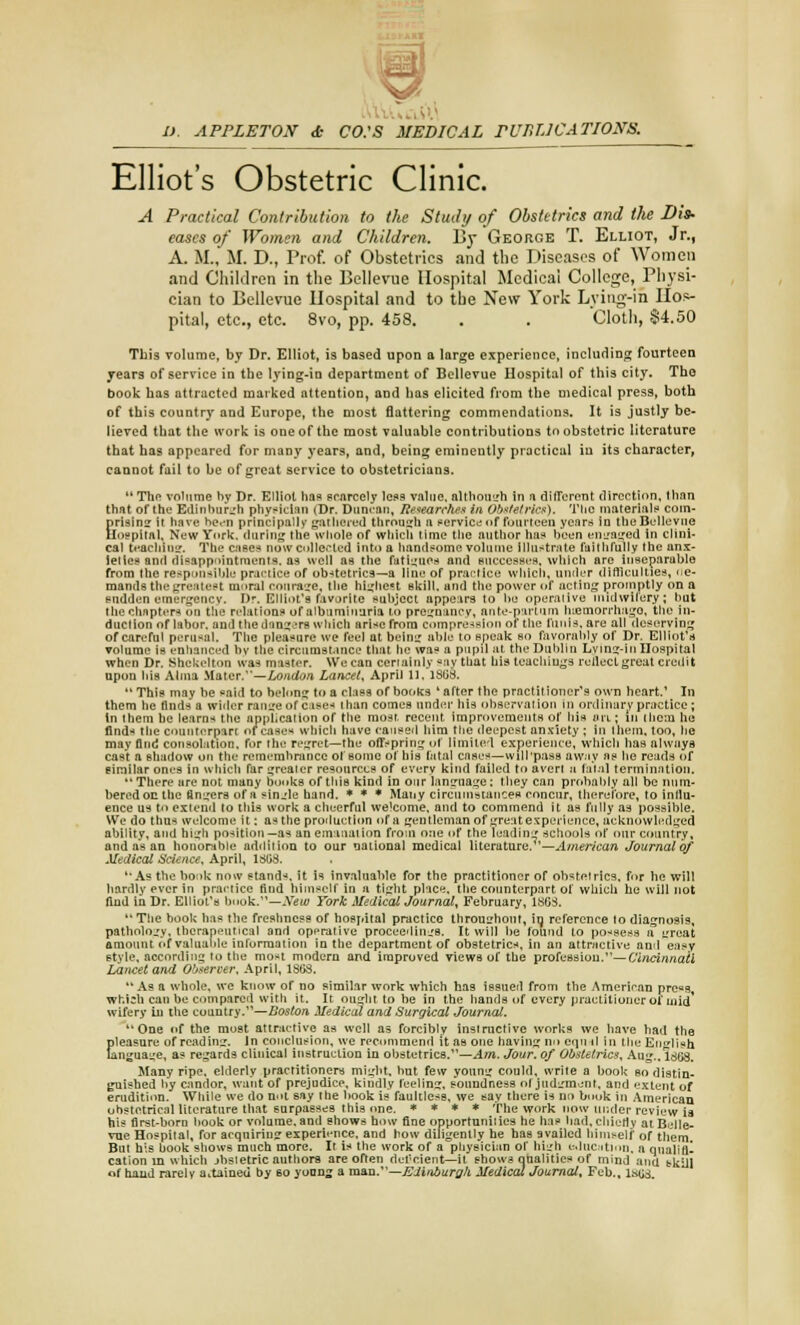 9 I). APPLETON & CO:S MEDICAL PUnTJCATIONS. Elliots Obstetric Clinic. A Practical Contribution to the Study of Obstetrics and the Dis* eases of Women and Children. By George T. Elliot, Jr., A. M.,M. D., Prof, of Obstetrics and the Diseases of Women and Children in the Bellevue Hospital Medical College, Physi- cian to Bellevue Hospital and to the New York Lying-in Hos- pital, etc., etc. 8vo, pp. 458. . . Cloth, $4.50 This volume, by Dr. Elliot, is based upon a large experience, including fourteen years of service in the lying-in department of Bellevue Hospital of this city. The book has attracted marked attention, and has elicited from the medical press, both of this country and Europe, the most flattering commendations. It is justly be- lieved that the work is one of the most valuable contributions to obstetric literature that has appeared for many years, and, being eminently practical in its character, cannot fail to be of great service to obstetricians. 11 The volume by Dr. Elliot has scarcely less value, although in a different direction, than that of the Edinburgh physician (Dr. Duncan, Research™ in Obstetrics). The materials coin- prising it have heen principally gathered through a service nf fourteen year* in the Bellevue Hospital, New York, during the whole of which time the author has been engaged in clini- cal teaching. The cases now collected into a handsome volume illustrate faithfully the anx- ieties and disappointments, as well as the fatigues and successes, which are inseparable from the responsible practice of obstetrics—a line of practice which, under difficulties, de- mands the greatest moral courage, the highest skill, and the power of acting promptly on a sudden emergency. Dr. Elliot's favorite subject appears to be operaiive midwifery; but the chapters on the relations of albuminuria to pregnancy, ante-par turn luemorrhago, the in- duction of labor, and the dangers which arise from compression of the funis, are all deserving of careful perusal. The pleasure we feel at being able to speak so favorably of Dr. Elliot's volume is enhanced by the circumstance that he was a pupil at the Dublin Lying-in Hospital when Dr. Shekelton was master. We can certainly say that his teachings reflect great credit upon his Alma Mater.—London Lancet, April 11, 1868. This may be said to belong to a class of books 'after the practitioner's own heart.' In them lie finds a wider range of cases than comes under his observation in ordinary practice; in ihem he learns the application of the most, recent improvements of his an; in them he finds the counterpart of case* which have caused him the deepest anxiety ; In Ihem. too, he may find consolation, for the regret—the offspring of limited experience, which has alw.iya cast a shadow on the remembrance of some of his fatal cases—will pass away as he reads of simitar ones in which far greater resources of every kind failed to avert a fatal termination. There are not many books of this kind in our language: they can probably all be num- bered on the finders of a sin_.de hand. * * * Many circumstances concur, therefore, to inllu- ence us to extend to this work a cheerful welcome, and to commend it as fully as possible. We do thus welcome it: as the production of a gentleman of great experience, acknowledged ability, and high position—as an emanation from one of the leading schools of our country, and as an honorable addition to our national medical literature.—American Journal of Medical Science, April, 1803. '■As the book now stands, it is invaluable for the practitioner of obstetrics, for he will hardly ever in practice find himself In a tight place, the counterpart of which he will not find in Dr. Elliot's hook.—New York Medical Journal, February, 1S6S.  The book lias the freshness of hospital practice throughout, in reference to diagnosis, pathology, therapeutical and operative proceedings. It will be found to possess a groat amount of valuable information in the department of obstetrics, in an attractive and easy style, according to the most modern and improved views of the profeBsiou.—Cincinnati Lancet and Observer, April, 18f>3. As a whole, we know of no similar work which has issued from the American pre«s which can be compared with it. It ought to be in the hands of every practitioner or mid' wifery in the country.—Boston Medical and Surgical Journal. One of the most attractive as well as forcibly instructive works we have had the pleasure of reading. In conclusion, we recommend it as one having no eqn .1 in the English language, as regards clinical instruction in obstetrics.—Am. Jour, of Obstetrics, Aug.. 1868, Many ripe, elderly practitioners might, but few young could, write a hook so distin- guished by candor, want of prejudice, kindly feeling, soundness of judgment, and extent of erudition. While we do not say the book is faultless, we say there is no book in American ohstetrical literature that surpasses this one. * * * * The work now under review is his first-born book or volume, and shows how fine opportunities he has bad, chiefly at Belle- vue Hospital, for acquiring experience, and how diligently he has availed himself of them. But his book shows much more. It is the work of a physician of high education, a qualifl-. cation in which jbsietric authors are often deficient—il shows qualities of mind ana bkill of hand rarely a.taineu by 60 yonng a man.—Edinburgh Medical Journal, Feb., 1868,