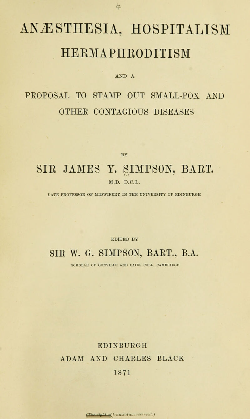 ANAESTHESIA, HOSPITALISM HERMAPHRODITISM AND A PROPOSAL TO STAMP OUT SMALL-POX AND OTHER CONTAGIOUS DISEASES SIB JAMES T. SIMPSON, BAET. M.D. D.C.L. LATE PROFESSOR OE MIDWIFERY IN THE UNIVERSITY OP EDINBURGH EDITED BY SIR W. G. SIMPSON, BART., B.A. SCHOLAR OF GONVILLE AND OAIUS COLL. CAMBRIDGE EDINBURGH ADAM AND CHARLES BLACK 1871 (T'-' ■^■'■' -\XJ '■■':■■■■ rrwrvo} )