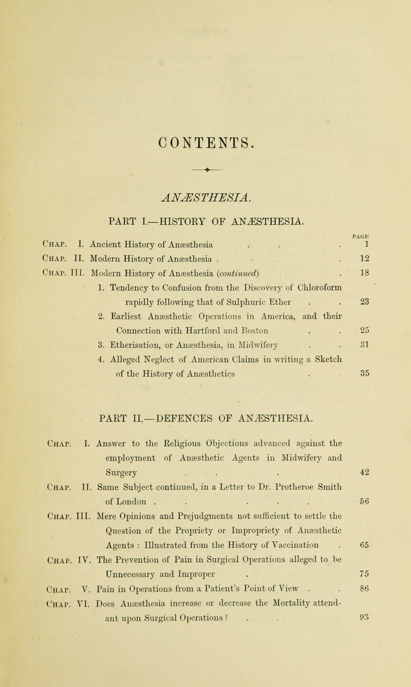 CONTENTS. ANAESTHESIA. PART I.—HISTORY OF ANAESTHESIA. PAGE Chap. I. Ancient History of Anaesthesia . . .1 Chap. II. Modern History of Anaesthesia . . 12 Chap. III. Modern History of Anaesthesia {continued) . 18 1. Tendency to Confusion from the Discovery of Chloroform rapidly following that of Sulphuric Ether . . 23 2. Earliest Anaesthetic Operations in America, and their Connection with Hartford and Boston . . 25 3. Etherisation, or Anaesthesia, in Midwifery . . 31 4. Alleged Neglect of American Claims in writing a Sketch of the History of Anaesthetics . 35 PART II.—DEFENCES OF ANAESTHESIA. Chap. I. Answer to the Eeligious Objections advanced against the employment of Anaesthetic Agents in Midwifery and Surgery . . 42 Chap. II. Same Subject continued, in a Letter to Dr. Protheroe Smith of London . . ... 56 Chap. III. Mere Opinions and Prejudgments not sufficient to settle the Question of the Propriety or Impropriety of Anaesthetic Agents : Illustrated from the History of Vaccination . 65 Chap. IV. The Prevention of Pain in Surgical Operations alleged to be Unnecessary and Improper . 75 C'HAr. V. Pain in Operations from a Patient's Point of View . . 86 Chap. VI. Does Anaesthesia increase or decrease the Mortality attend- ant upon Surgical Operations ? . 93