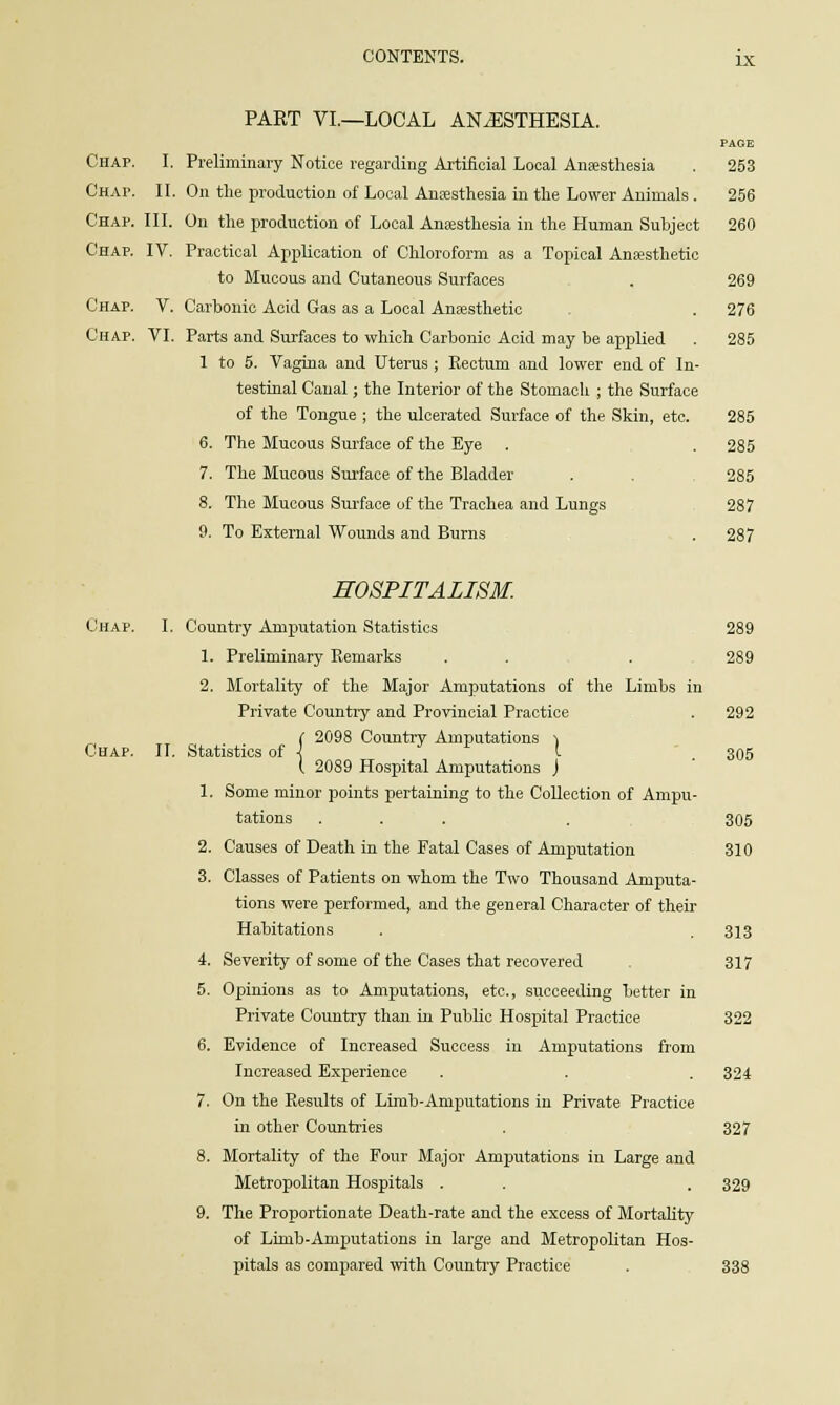 PART VI.—LOCAL ANAESTHESIA. PAGE Chap. I. Preliminary Notice regarding Artificial Local Anaesthesia . 253 Chap. II. On the production of Local Anaesthesia in the Lower Animals . 256 Chap. III. On the production of Local Anaesthesia in the Human Subject 260 Chap. IV. Practical Application of Chloroform as a Topical Anaesthetic to Mucous and Cutaneous Surfaces . 269 Chap. V. Carbonic Acid Gas as a Local Anaesthetic . 276 Chap. VI. Parts and Surfaces to which Carbonic Acid may be applied . 285 1 to 5. Vagina and Uterus ; Rectum and lower end of In- testinal Canal; the Interior of the Stomach ; the Surface of the Tongue ; the ulcerated Surface of the Skin, etc. 285 6. The Mucous Surface of the Eye . . 285 7. The Mucous Surface of the Bladder . 285 8. The Mucous Surface of the Trachea and Lungs 287 9. To External Wounds and Burns . 287 HOSPITALISM. Chap. I. Country Amputation Statistics 289 1. Preliminary Remarks . . . 289 2. Mortality of the Major Amputations of the Limbs in Private Country and Provincial Practice . 292 C 2098 Country Amputations i Chap. II. Statistics of \ I ' 305 ( 2089 Hospital Amputations J 1. Some minor points pertaining to the Collection of Ampu- tations ... . 305 2. Causes of Death in the Fatal Cases of Amputation 310 3. Classes of Patients on whom the Two Thousand Amputa- tions were performed, and the general Character of their Habitations . . 313 4. Severity of some of the Cases that recovered 317 5. Opinions as to Amputations, etc., succeeding better in Private Country than in Public Hospital Practice 322 6. Evidence of Increased Success in Amputations from Increased Experience . . . 324 7. On the Results of Limb-Amputations in Private Practice in other Countries . 327 8. Mortality of the Four Major Amputations in Large and Metropolitan Hospitals . . . 329 9. The Proportionate Death-rate and the excess of Mortality of Limb-Amputations in large and Metropolitan Hos- pitals as compared with Country Practice . 338