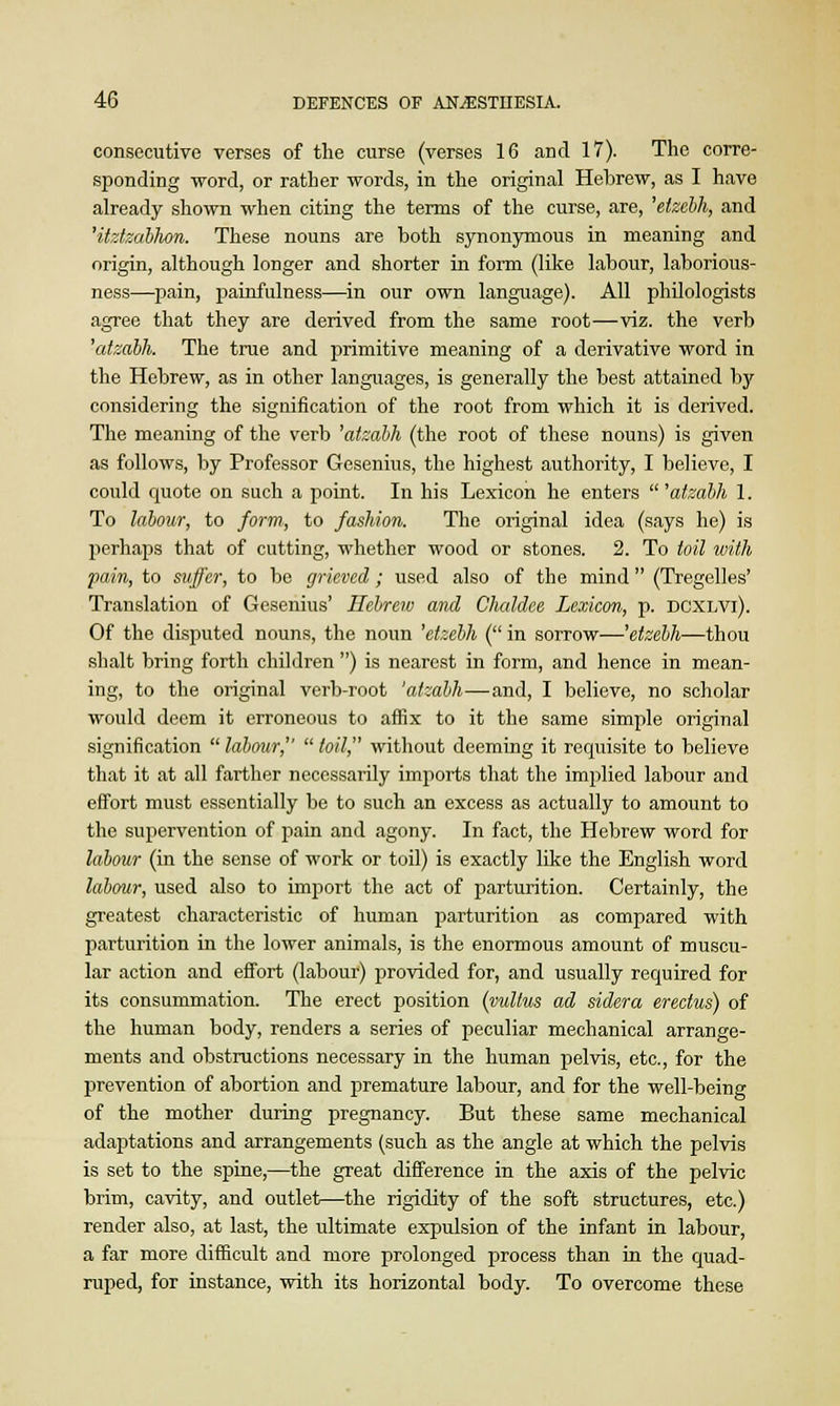 consecutive verses of the curse (verses 16 and 17). The corre- sponding word, or rather words, in the original Hebrew, as I have already shown when citing the terms of the curse, are, 'eizebh, and 'itztzabhon. These nouns are both synonymous in meaning and origin, although longer and shorter in form (like labour, laborious- ness—pain, painfulness—in our own language). All philologists agree that they are derived from the same root—viz. the verb 'atzabh. The true and primitive meaning of a derivative word in the Hebrew, as in other languages, is generally the best attained by considering the signification of the root from which it is derived. The meaning of the verb 'atzabh (the root of these nouns) is given as follows, by Professor Gtesenms, the highest authority, I believe, I could quote on such a point. In his Lexicon he enters 'atzabh 1. To labour, to form, to fashion. The original idea (says he) is perhaps that of cutting, whether wood or stones. 2. To toil with pain, to suffer, to be grieved; used also of the mind (Tregelles' Translation of Gesenius' Hebrew and Chaldee Lexicon, p. dcxlvi). Of the disputed nouns, the noun 'etzebh ( in sorrow—'etzebh—thou shalt bring forth children ) is nearest in form, and hence in mean- ing, to the original verb-root 'atzabh—and, I believe, no scholar would deem it erroneous to affix to it the same simple original signification  labour,''  toil, without deeming it requisite to believe that it at all farther necessarily imports that the implied labour and effort must essentially be to such an excess as actually to amount to the supervention of pain and agony. In fact, the Hebrew word for labour (in the sense of work or toil) is exactly like the English word labour, used also to import the act of parturition. Certainly, the greatest characteristic of human parturition as compared with parturition in the lower animals, is the enormous amount of muscu- lar action and effort (labour) provided for, and usually required for its consummation. The erect position (vultus ad sidera erectus) of the human body, renders a series of peculiar mechanical arrange- ments and obstructions necessary in the human pelvis, etc., for the prevention of abortion and premature labour, and for the well-being of the mother during pregnancy. But these same mechanical adaptations and arrangements (such as the angle at which the pelvis is set to the spine,—the great difference in the axis of the pelvic brim, cavity, and outlet—the rigidity of the soft structures, etc.) render also, at last, the ultimate expulsion of the infant in labour, a far more difficult and more prolonged process than in the quad- ruped, for instance, with its horizontal body. To overcome these