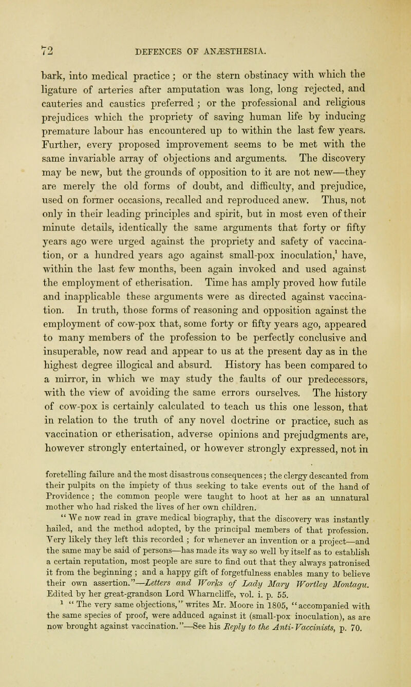 bark, into medical practice; or the stern obstinacy with which the ligature of arteries after amputation was long, long rejected, and cauteries and caustics preferred ; or the professional and religious prejudices which the propriety of saving human life by inducing premature labour has encountered up to within the last few years. Further, every proposed improvement seems to be met with the same invariable array of objections and arguments. The discovery may be new, but the grounds of opposition to it are not new—they are merely the old forms of doubt, and difficulty, and prejudice, used on former occasions, recalled and reproduced anew. Thus, not only in their leading principles and spirit, but in most even of their minute details, identically the same arguments that forty or fifty years ago were urged against the propriety and safety of vaccina- tion, or a hundred years ago against small-pox inoculation,' have, within the last few months, been again invoked and used against the employment of etherisation. Time has amply proved how futile and inapplicable these arguments were as directed against vaccina- tion. In truth, those forms of reasoning and opposition against the employment of cow-pox that, some forty or fifty years ago, appeared to many members of the profession to be perfectly conclusive and insuperable, now read and appear to us at the present day as in the highest degree illogical and absurd. History has been compared to a mirror, in which we may study the faults of our predecessors, with the view of avoiding the same errors ourselves. The history of cow-pox is certainly calculated to teach us this one lesson, that in relation to the truth of any novel doctrine or practice, such as vaccination or etherisation, adverse opinions and prejudgments are, however strongly entertained, or however strongly expressed, not in foretelling failure and the most disastrous consequences; the clergy descanted from their pulpits on the impiety of thus seeking to take events out of the hand of Providence ; the common people were taught to hoot at her as an unnatural mother who had risked the lives of her own children. We now read in grave medical biography, that the discovery was instantly hailed, and the method adopted, by the principal members of that profession. Very likely they left this recorded ; for whenever an invention or a project—and the same may be said of persons—has made its way so well by itself as to establish a certain reputation, most people are sure to find out that they always patronised it from the beginning ; and a happy gift of forgetfulness enables many to believe their own assertion.—Letters and Works of Lady Mary Worthy Montagu. Edited by her great-grandson Lord Wharncliffe, vol. i. p. 55. 1  The very same objections, writes Mr. Moore in 1805, accompanied with the same species of proof, were adduced against it (small-pox inoculation), as are now brought against vaccination.—See his Reply to the Anti-Vaccimists, p. 70.