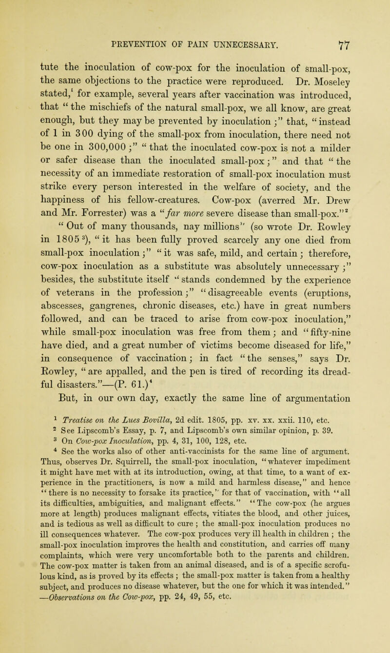 tute the inoculation of cow-pox for the inoculation of small-pox, the same objections to the practice were reproduced. Dr. Moseley stated,' for example, several years after vaccination was introduced, that  the mischiefs of the natural small-pox, we all know, are great enough, but they may be prevented by inoculation ; that,  instead of 1 in 300 dying of the small-pox from inoculation, there need not be one in 300,000 ;  that the inoculated cow-pox is not a milder or safer disease than the inoculated small-pox; and that  the necessity of an immediate restoration of small-pox inoculation must strike every person interested in the welfare of society, and the happiness of his fellow-creatures. Cow-pox (averred Mr. Drew and Mr. Forrester) was a far more severe disease than small-pox.2  Out of many thousands, nay millions (so wrote Dr. Rowley in 1805 3), it has been fully proved scarcely any one died from small-pox inoculation ;  it was safe, mild, and certain ; therefore, cow-pox inoculation as a substitute was absolutely unnecessary ; besides, the substitute itself '' stands condemned by the experience of veterans in the profession; disagreeable events (eruptions, abscesses, gangrenes, chronic diseases, etc.) have in great numbers followed, and can be traced to arise from cow-pox inoculation, while small-pox inoculation was free from them; and  fifty-nine have died, and a great number of victims become diseased for life, in consequence of vaccination; in fact  the senses, says Dr. Rowley,  are appalled, and the pen is tired of recording its dread- ful disasters.—(P. 61.)* But, in our own day, exactly the same line of argumentation 1 Treatise on the Lues Bovilla, 2d edit. 1805, pp. xv. xx. xxii. 110, etc. 2 See Lipscomb's Essay, p. 7, and Lipscomb's own similar opinion, p. 39. 3 On Cow-pox Inoculation, pp. 4, 31, 100, 128, etc. 4 See the works also of other anti-vaccinists for the same line of argument. Thus, observes Dr. Squirrell, the small-pox inoculation, whatever impediment it might have met with at its introduction, owing, at that time, to a want of ex- perience in the practitioners, is now a mild and harmless disease, and hence  there is no necessity to forsake its practice,'' for that of vaccination, with all its difficulties, ambiguities, and malignant effects. The cow-pox (he argues more at length) produces malignant effects, vitiates the blood, and other juices, and is tedious as well as difficult to cure ; the small-pox inoculation produces no ill consequences whatever. The cow-pox produces very ill health in children ; the small-pox inoculation improves the health and constitution, and carries off many complaints, which were very uncomfortable both to the parents and children. The cow-pox matter is taken from an animal diseased, and is of a specific scrofu- lous kind, as is proved by its effects ; the small-pox matter is taken from a healthy subject, and produces no disease whatever, but the one for which it was intended. —Observations on the Cow-pox, pp. 24, 49, 55, etc.