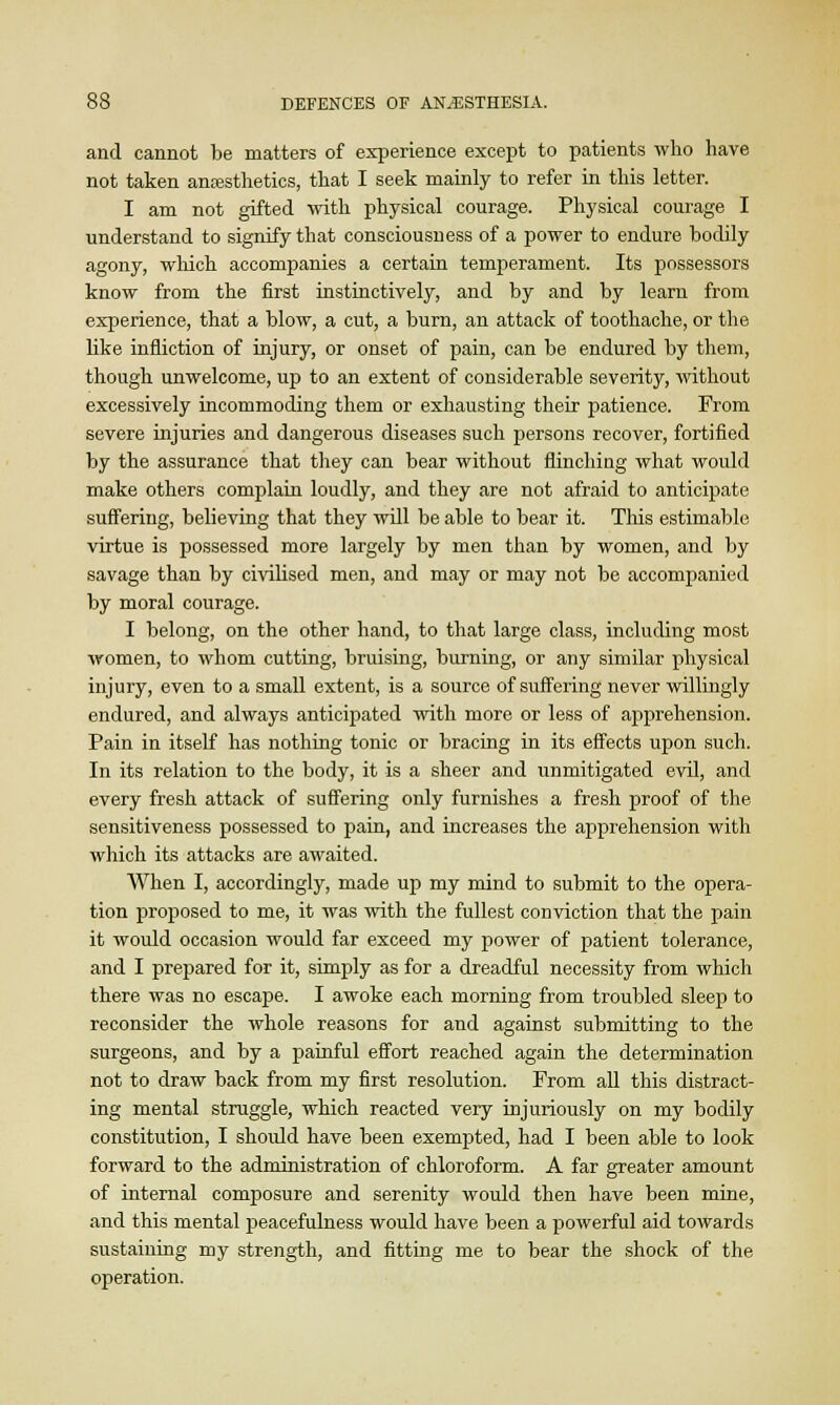 and cannot be matters of experience except to patients who have not taken anaesthetics, that I seek mainly to refer in this letter. I am not gifted with physical courage. Physical courage I understand to signify that consciousness of a power to endure bodily agony, which accompanies a certain temperament. Its possessors know from the first instinctively, and by and by learn from experience, that a blow, a cut, a burn, an attack of toothache, or the like infliction of injury, or onset of pain, can be endured by them, though unwelcome, up to an extent of considerable severity, without excessively incommoding them or exhausting their patience. From severe injuries and dangerous diseases such persons recover, fortified by the assurance that they can bear without flinching what would make others complain loudly, and they are not afraid to anticipate suffering, believing that they will be able to bear it. This estimable virtue is possessed more largely by men than by women, and by savage than by civilised men, and may or may not be accompanied by moral courage. I belong, on the other hand, to that large class, including most women, to whom cutting, bruising, burning, or any similar physical injury, even to a small extent, is a source of suffering never willingly endured, and always anticipated with more or less of apprehension. Pain in itself has nothing tonic or bracing in its effects upon such. In its relation to the body, it is a sheer and unmitigated evil, and every fresh attack of suffering only furnishes a fresh proof of the sensitiveness possessed to pain, and increases the apprehension with which its attacks are awaited. When I, accordingly, made up my mind to submit to the opera- tion proposed to me, it was with the fullest conviction that the pain it would occasion would far exceed my power of patient tolerance, and I prepared for it, simply as for a dreadful necessity from which there was no escape. I awoke each morning from troubled sleep to reconsider the whole reasons for and against submitting to the surgeons, and by a painful effort reached again the determination not to draw back from my first resolution. From all this distract- ing mental struggle, which reacted very injuriously on my bodily constitution, I should have been exempted, had I been able to look forward to the administration of chloroform. A far greater amount of internal composure and serenity would then have been mine, and this mental peacefulness would have been a powerful aid towards sustaining my strength, and fitting me to bear the shock of the operation.