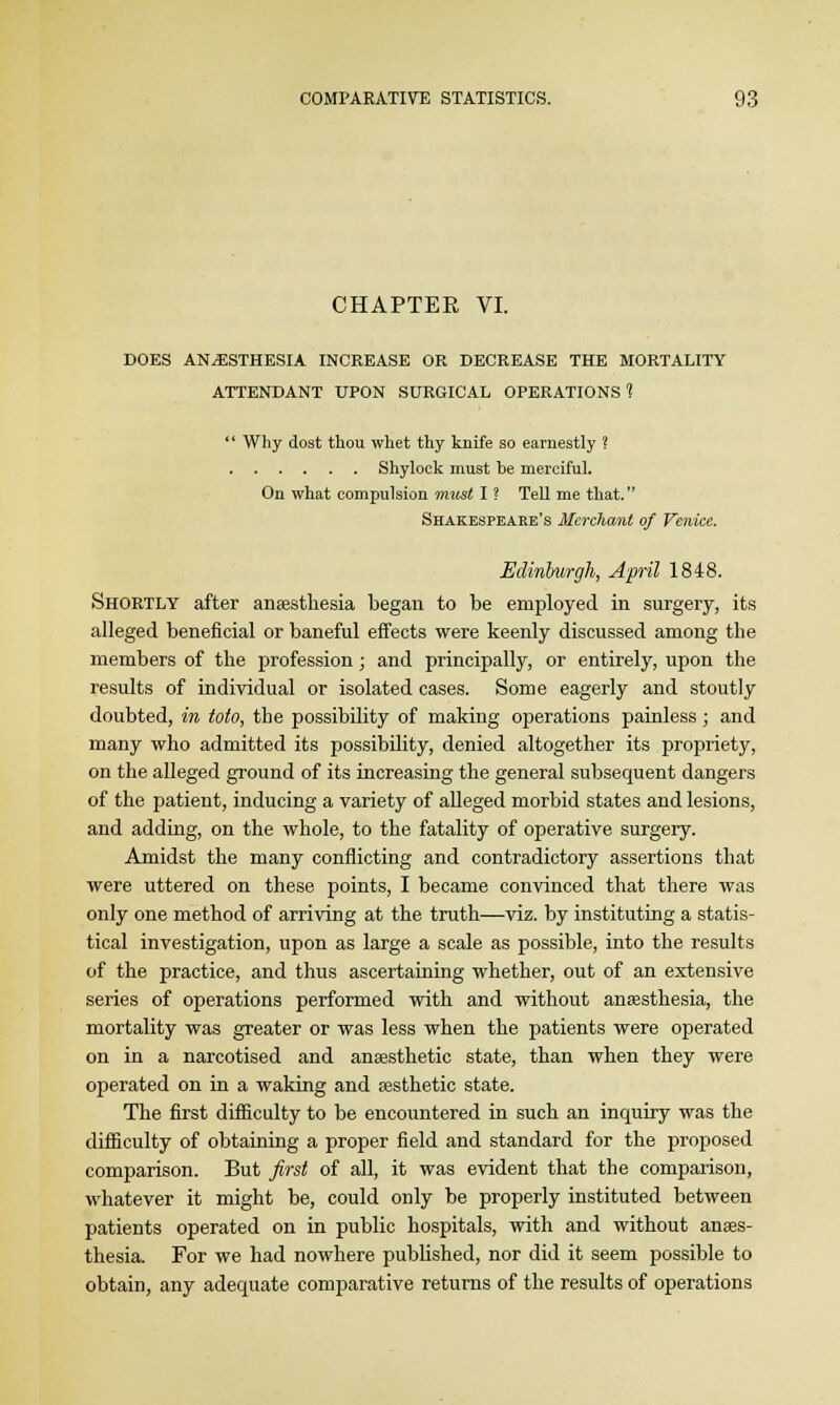 CHAPTER VI. DOES ANAESTHESIA INCREASE OR DECREASE THE MORTALITY ATTENDANT UPON SURGICAL OPERATIONS?  Why dost thou whet thy knife so earnestly ? Shylock must be merciful. On what compulsion must I ? Tell me that. Shakespeare's Merchant of Venice. Edinburgh, April 1848. Shortly after anaesthesia began to be employed in surgery, its alleged beneficial or baneful effects were keenly discussed among the members of the profession; and principally, or entirely, upon the results of individual or isolated cases. Some eagerly and stoutly doubted, in toto, the possibility of making operations painless; and many who admitted its possibility, denied altogether its propriety, on the alleged ground of its increasing the general subsequent dangers of the patient, inducing a variety of alleged morbid states and lesions, and adding, on the whole, to the fatality of operative surgery. Amidst the many conflicting and contradictory assertions that were uttered on these points, I became convinced that there was only one method of arriving at the truth—viz. by instituting a statis- tical investigation, upon as large a scale as possible, into the results of the practice, and thus ascertaining whether, out of an extensive series of operations performed with and without anaesthesia, the mortality was greater or was less when the patients were operated on in a narcotised and anaesthetic state, than when they were operated on in a waking and aesthetic state. The first difficulty to be encountered in such an inquiry was the difficulty of obtaining a proper field and standard for the proposed comparison. But first of all, it was evident that the comparison, whatever it might be, could only be properly instituted between patients operated on in public hospitals, with and without anaes- thesia. For we had nowhere published, nor did it seem possible to obtain, any adequate comparative returns of the results of operations