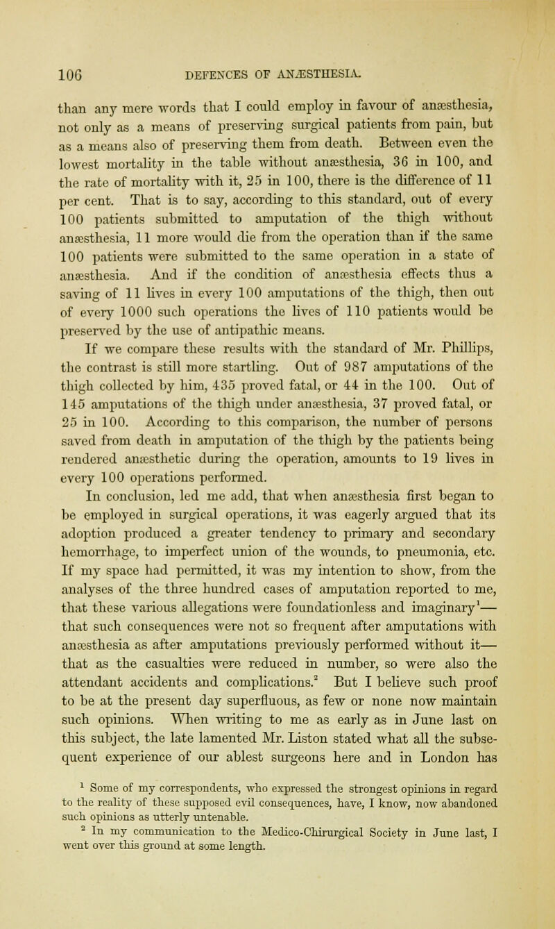 than any mere words that I could employ in favour of anaesthesia, not only as a means of preserving surgical patients from pain, but as a means also of preserving them from death. Between even the lowest mortality in the table without anaesthesia, 36 in 100, and the rate of mortality with it, 25 in 100, there is the difference of 11 per cent. That is to say, according to this standard, out of every 100 patients submitted to amputation of the thigh without anaesthesia, 11 more would die from the operation than if the same 100 patients were submitted to the same operation in a state of anaesthesia. And if the condition of anaesthesia effects thus a saving of 11 lives in every 100 amputations of the thigh, then out of every 1000 such operations the lives of 110 patients would be preserved by the use of antipathic means. If we compare these results with the standard of Mr. Phillips, the contrast is still more startling. Out of 987 amputations of the thigh collected by him, 435 proved fatal, or 44 in the 100. Out of 145 amputations of the thigh under anaesthesia, 37 proved fatal, or 25 in 100. According to this comparison, the number of persons saved from death in amputation of the thigh by the patients being rendered anaesthetic during the operation, amounts to 19 lives in every 100 operations performed. In conclusion, led me add, that when anaesthesia first began to be employed in surgical operations, it was eagerly argued that its adoption produced a greater tendency to primary and secondary hemorrhage, to imperfect union of the wounds, to pneumonia, etc. If my space had permitted, it was my intention to show, from the analyses of the three hundred cases of amputation reported to me, that these various allegations were foundationless and imaginary1— that such consequences were not so frequent after amputations with anaesthesia as after amputations previously performed without it— that as the casualties were reduced in number, so were also the attendant accidents and complications.2 But I believe such proof to be at the present day superfluous, as few or none now maintain such opinions. When writing to me as early as in June last on this subject, the late lamented Mr. Liston stated what all the subse- quent experience of our ablest surgeons here and in London has 1 Some of my correspondents, who expressed the strongest opinions in regard to the reality of these supposed evil consequences, have, I know, now abandoned such opinions as utterly untenable. 2 In my communication to the Medico-Chirurgical Society in June last, I went over this ground at some length.