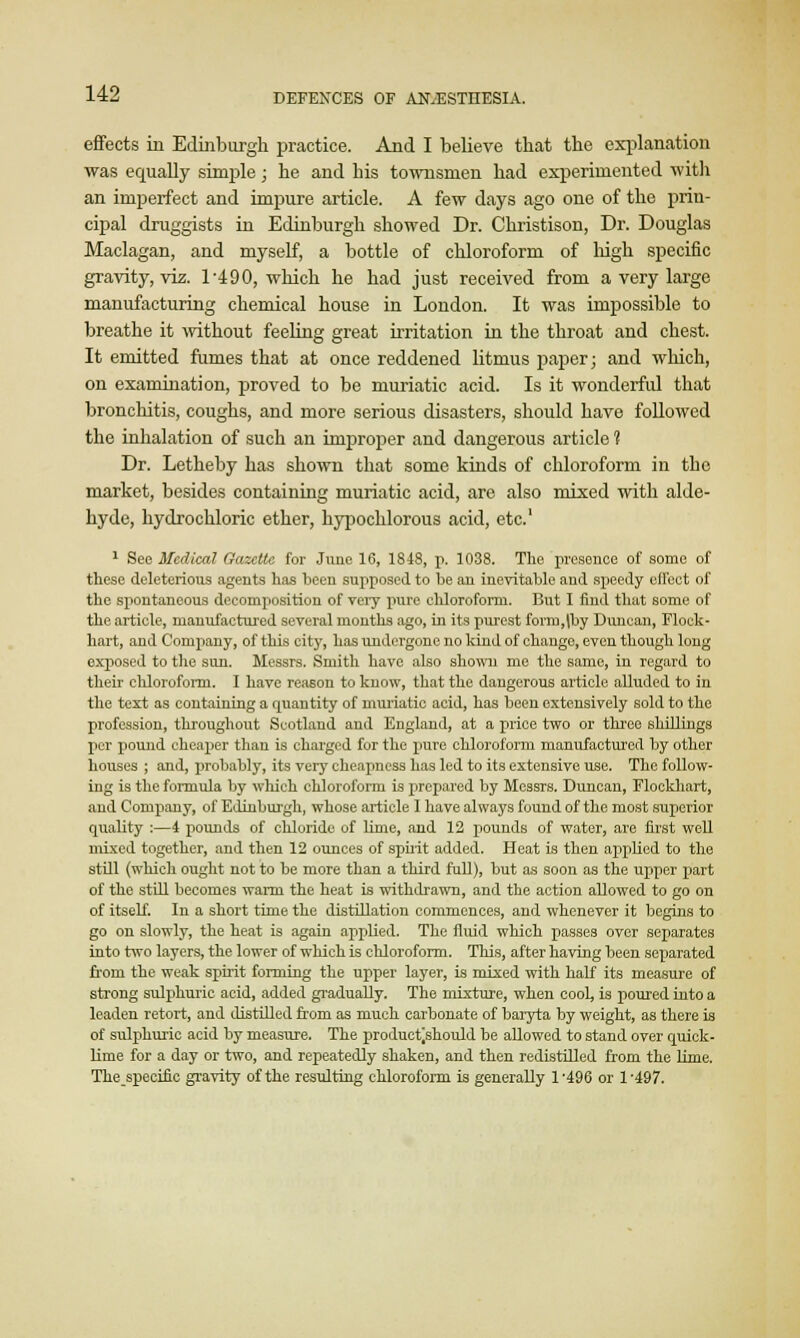 effects in Edinburgh practice. And I believe that the explanation was equally simple; he and his townsmen had experimented with an imperfect and impure article. A few days ago one of the prin- cipal druggists in Edinburgh showed Dr. Christison, Dr. Douglas Maclagan, and myself, a bottle of chloroform of high specific gravity, viz. l-4 90, which he had just received from a very large manufacturing chemical house in London. It was impossible to breathe it without feeling great irritation in the throat and chest. It emitted fumes that at once reddened litmus paper; and which, on examination, proved to be muriatic acid. Is it wonderful that bronchitis, coughs, and more serious disasters, should have followed the inhalation of such an improper and dangerous article ? Dr. Letheby has shown that some kinds of chloroform in the market, besides containing muriatic acid, are also mixed with alde- hyde, hydrochloric ether, hypochlorous acid, etc.1 1 See Medical Gazelle for June 16, 1848, p. 1038. The presence of some of these deleterious agents has been supposed to be an inevitable and speedy effect of the spontaneous decomposition of very pure chloroform. But I find that some of the article, manufactured several months ago, in its purest form,|by Duncan, Flock- hart, and Company, of this city, has undergone no kind of change, even though long exposed to the sun. Messrs. Smith have also shown me the same, in regard to their chloroform. I have reason to know, that the dangerous article alluded to in the text as containing a quantity of nrariatic acid, has been extensively sold to the profession, throughout Scotland and England, at a price two or three shillings per pound cheaper than is charged for the pure chloroform manufactured by other houses ; and, probably, its very cheapness has led to its extensive use. The follow- ing is the formula by which chloroform is prepared by Messrs. Duncan, Flockhart, and Company, of Edinburgh, whose article I have always found of the most superior quality :—4 pounds of chloride of lime, and 12 pounds of water, are first well mixed together, and then 12 ounces of spirit added. Heat is then applied to the still (which ought not to be more than a third full), but as soon as the upper part of the still becomes warm the heat is withdrawn, and the action allowed to go on of itself. In a short time the distillation commences, and whenever it begins to go on slowly, the heat is again applied. The fluid which passes over separates into two layers, the lower of which is chloroform. This, after having been separated from the weak spirit forming the upper layer, is mixed with half its measure of strong sulphuric acid, added gradually. The mixture, when cook is poured into a leaden retort, and distilled from as much carbonate of baryta by weight, as there is of sulphuric acid by measure. The produetjshould be allowed to stand over quick- lime for a day or two, and repeatedly shaken, and then redistilled from the lime. Thespecific gravity of the resulting chloroform is generally 1'496 or 1-497.