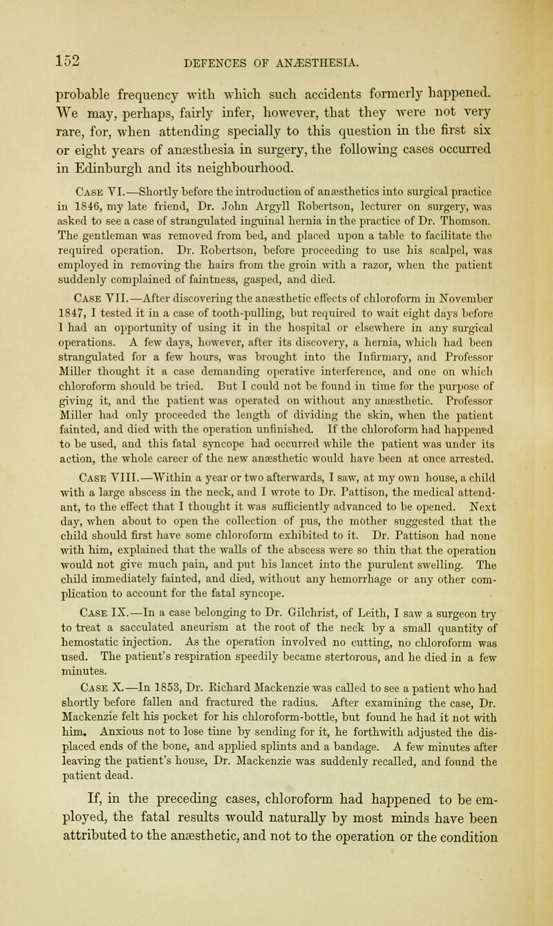 probable frequency with which such accidents formerly happened. We may, perhaps, fairly infer, however, that they were not very rare, for, when attending specially to this question in the first six or eight years of anaesthesia in surgery, the following cases occurred in Edinburgh and its neighbourhood. Cask VI.—Shortly before the introduction of anesthetics into surgical practice in 1846, my late friend, Dr. John Argyll Robertson, lecturer on surgery, was asked to see a case of strangulated inguinal hernia in the practice of Dr. Thomson. The gentleman was removed from bed, and placed upon a table to facilitate the. required operation. Dr. Eobertson, before proceeding to use his scalpel, was employed in removing the hairs from the groin with a razor, when the patient suddenly complained of faintness, gasped, and died. Case VII.—After discovering the anesthetic effects of chloroform in November 1847, I tested it in a case of tooth-pulling, but required to wait eight days before 1 had an opportunity of using it in the hospital or elsewhere in any surgical operations. A few days, however, after its discovery, a hernia, which had been strangulated for a few hours, was brought into the Infirmary, and Professor Miller thought it a case demanding operative interference, and one on which chloroform should be tried. But I could not be found in time for the purpose of giving it, and the patient was operated on without any anesthetic. Professor Miller had only proceeded the length of dividing the skin, when the patient fainted, and died with the operation unfinished. If the chloroform had happened to be used, and this fatal syncope had occurred while the patient was under its action, the whole career of the new anesthetic would have been at once arrested. Case VIII.—Within a year or two afterwards, I saw, at my own house, a child with a large abscess in the neck, and I wrote to Dr. Pattison, the medical attend- ant, to the effect that I thought it was sufficiently advanced to be opened. Next day, when about to open the collection of pus, the mother suggested that the child should first have some chloroform exhibited to it. Dr. Pattison had none with Mm, explained that the walls of the abscess were so thin that the operation would not give much pain, and put his lancet into the purulent swelling. The child immediately fainted, and died, without any hemorrhage or any other com- plication to account for the fatal syncope. Case IX.—In a case belonging to Dr. Gilchrist, of Leith, I saw a surgeon try to treat a sacculated aneurism at the root of the neck by a small quantity of hemostatic injection. As the operation involved no cutting, no chloroform was used. The patient's respiration speedily became stertorous, and he died in a few minutes. Case X.—In 1853, Dr. Richard Mackenzie was called to see a patient who had shortly before fallen and fractured the radius. After examining the case, Dr. Mackenzie felt his pocket for his chloroform-bottle, but found he had it not with him. Anxious not to lose time by sending for it, he forthwith adjusted the dis- placed ends of the bone, and applied splints and a bandage. A few minutes after leaving the patient's house, Dr. Mackenzie was suddenly recalled, and found the patient dead. If, in the preceding cases, chloroform had happened to be em- ployed, the fatal results would naturally by most minds have been attributed to the anaesthetic, and not to the operation or the condition