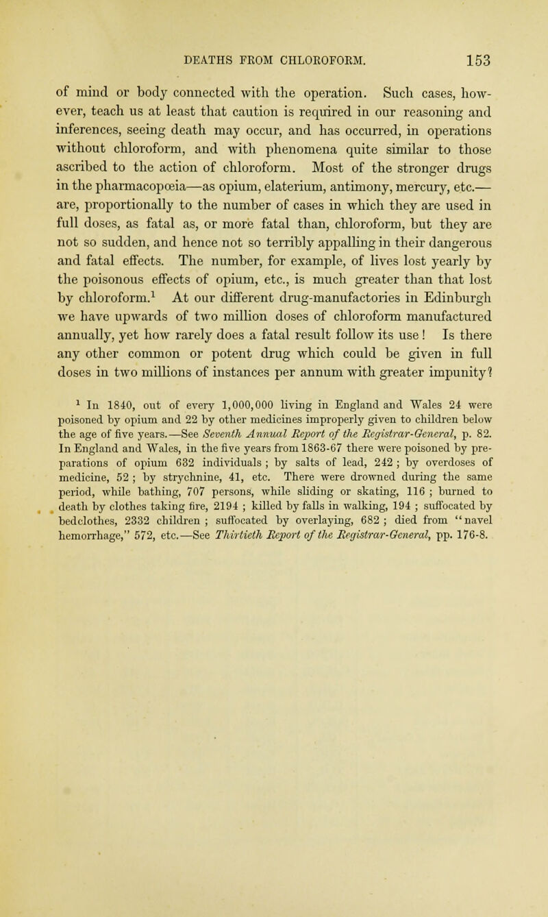 of mind or body connected with the operation. Such cases, how- ever, teach us at least that caution is required in our reasoning and inferences, seeing death may occur, and has occurred, in operations without chloroform, and with phenomena quite similar to those ascribed to the action of chloroform. Most of the stronger drugs in the pharmacopoeia—as opium, elaterium, antimony, mercury, etc.— are, proportionally to the number of cases in which they are used in full doses, as fatal as, or more fatal than, chloroform, but they are not so sudden, and hence not so terribly appalling in their dangerous and fatal effects. The number, for example, of lives lost yearly by the poisonous effects of opium, etc., is much greater than that lost by chloroform.1 At our different drug-manufactories in Edinburgh we have upwards of two million doses of chloroform manufactured annually, yet how rarely does a fatal result follow its use! Is there any other common or potent drug which could be given in full doses in two millions of instances per annum with greater impunity'? 1 In 1840, out of every 1,000,000 living in England and Wales 24 were poisoned by opium and 22 by other medicines improperly given to children below the age of five years.—See Seventh Annual Report of the Registrar-General, p. 82. In England and Wales, in the five years from 1863-67 there were poisoned by pre- parations of opium 632 individuals ; by salts of lead, 242 ; by overdoses of medicine, 52 ; by strychnine, 41, etc. There were drowned during the same period, while bathing, 707 persons, while sliding or skating, 116 ; burned to death by clothes taking fire, 2194 ; killed by falls in walking, 194 ; suffocated by bedclothes, 2332 children; suffocated by overlaying, 682; died from navel hemorrhage, 572, etc.—See Thirtieth Report of the Registrar-General, pp. 176-8.