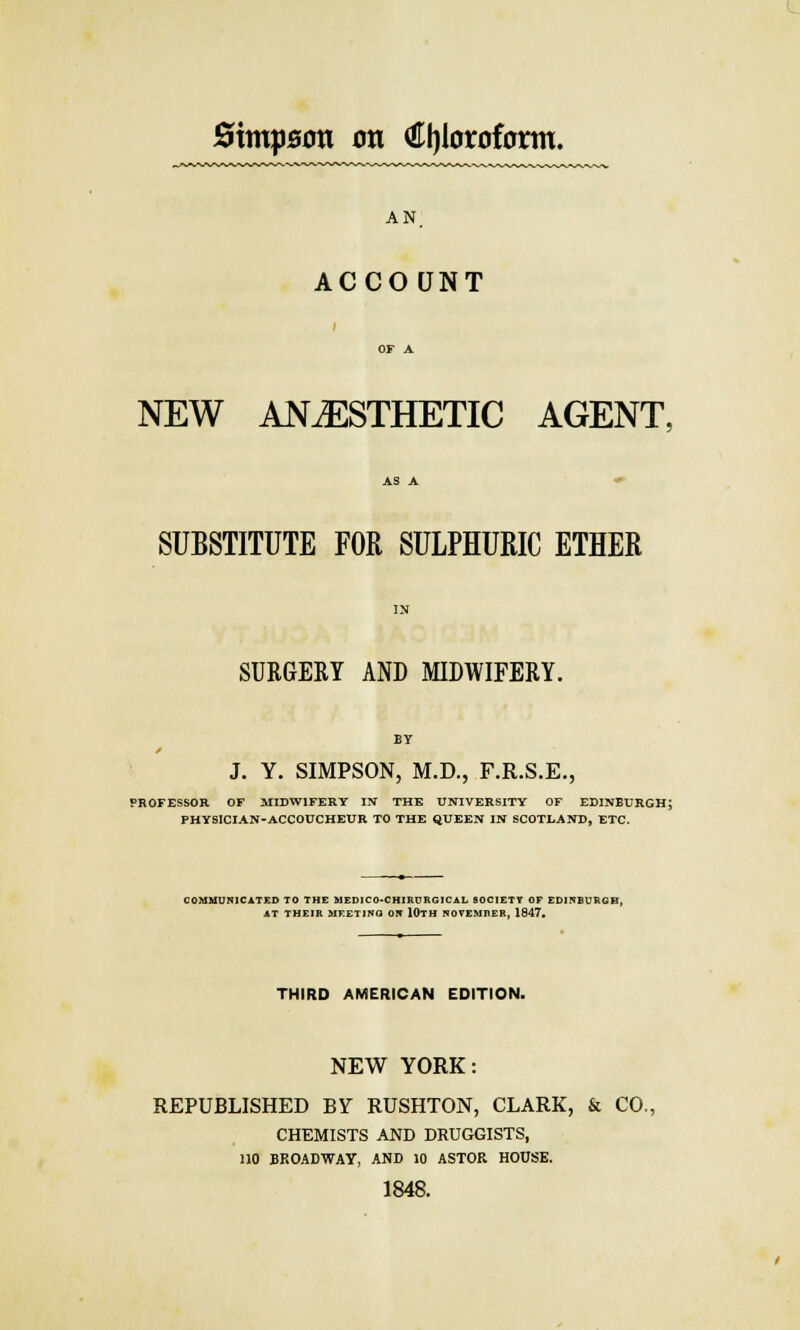 AN ACCOUNT NEW ANAESTHETIC AGENT. SUBSTITUTE FOR SULPHURIC ETHER SURGERY AND MIDWIFERY. BY / J. Y. SIMPSON, M.D., F.R.S.E., PROFESSOR OF MIDWIFERY IN THE UNIVERSITY OF EDINBURGH; PHYSICIAN-ACCOUCHEUR TO THE QUEEN IN SCOTLAND, ETC. COMMUNICATED TO THE MED1C0-CHIRURGICAL SOCIETY OF EDINBURGH AT THEIR MEETING ON lUTH NOVEMBER, 1847. THIRD AMERICAN EDITION. NEW YORK: REPUBLISHED BY RUSHTON, CLARK, & CO., CHEMISTS AND DRUGGISTS, 110 BROADWAY, AND 10 ASTOR HOUSE. 1848.