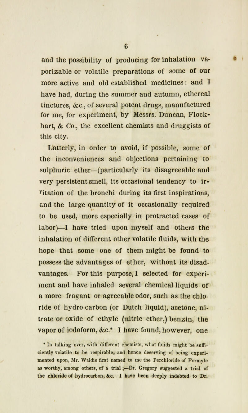 and the possibility of producing for inhalation va- porizable or volatile preparations of some of our more active and old established medicines: and I have had, during the summer and autumn, ethereal tinctures, ike, of several potent drugs, manufactured for me, for experiment, by Messrs. Duncan, Flock- hart, & Co., the excellent chemists and druggists of this city. Latterly, in order to avoid, if possible, some of the inconveniences and objections pertaining to sulphuric ether—(particularly its disagreeable and very persistent smell, its occasional tendency to ir- ritation of the bronchi during its first inspirations, and the large quantity of it occasionally required to be used, more especially in protracted cases of labor)—I have tried upon myself and others the inhalation of different other volatile fluids, with the hope that some one of them might be found to possess the advantages of ether, without its disad- vantages. For this purpose, I selected for experi- ment and have inhaled several chemical liquids of a more fragant or agreeable odor, such as the chlo- ride of hydro-carbon (or Dutch liquid), acetone, ni- trate or oxide of ethyle (nitric ether,) benzin, the vapor of iodoform, &c* I have found, however, one * In talking over, with different chemists, what fluids might be suffi- ciently volatile to be respirable, and hence deserving of being experi- mented upon, Mr. Waldie first named to me the Perchloride of Formyle as worthy, among others, of a trial;—Dr. Gregory suggested a trial of the chloride of hydrocarbon, &c. I have been deeply indebted to Dr.