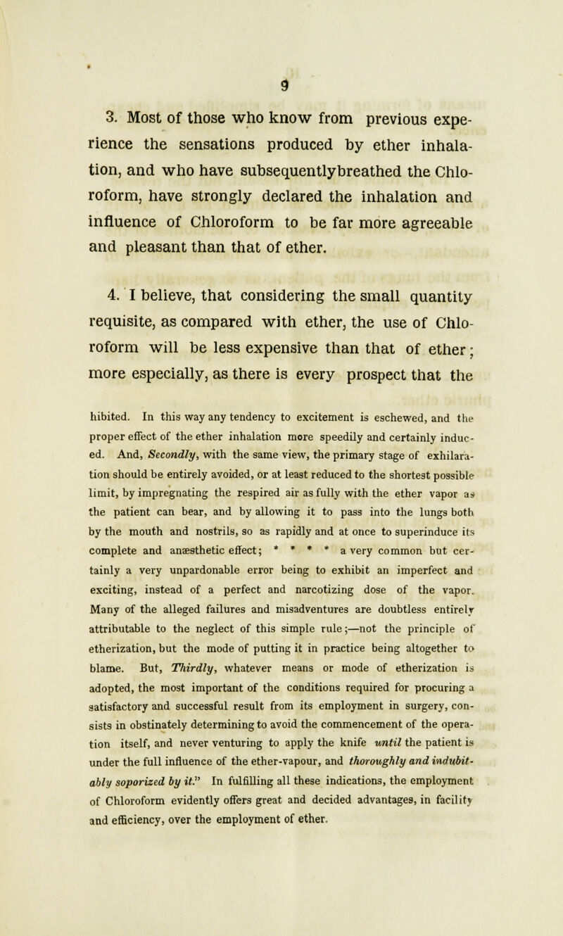 3. Most of those who know from previous expe- rience the sensations produced by ether inhala- tion, and who have subsequentlybreathed the Chlo- roform, have strongly declared the inhalation and influence of Chloroform to be far more agreeable and pleasant than that of ether. 4. I believe, that considering the small quantity requisite, as compared with ether, the use of Chlo- roform will be less expensive than that of ether; more especially, as there is every prospect that the hibited. In this way any tendency to excitement is eschewed, and the proper effect of the ether inhalation more speedily and certainly induc- ed. And, Secondly, with the same view, the primary stage of exhilara- tion should be entirely avoided, or at least reduced to the shortest possible limit, by impregnating the respired air as fully with the ether vapor a* the patient can bear, and by allowing it to pass into the lungs both by the mouth and nostrils, so as rapidly and at once to superinduce its complete and anaesthetic effect; * » * * a very common but cer- tainly a very unpardonable error being to exhibit an imperfect and exciting, instead of a perfect and narcotizing dose of the vapor. Many of the alleged failures and misadventures are doubtless entirely attributable to the neglect of this simple rule;—not the principle of etherization, but the mode of putting it in practice being altogether to blame. But, Thirdly, whatever means or mode of etherization is adopted, the most important of the conditions required for procuring a satisfactory and successful result from its employment in surgery, con- sists in obstinately determining to avoid the commencement of the opera- tion itself, and never venturing to apply the knife until the patient is under the full influence of the ether-vapour, and thoroughly and indubit- ably soporized by it. In fulfilling all these indications, the employment of Chloroform evidently offers great and decided advantages, in facility and efficiency, over the employment of ether.