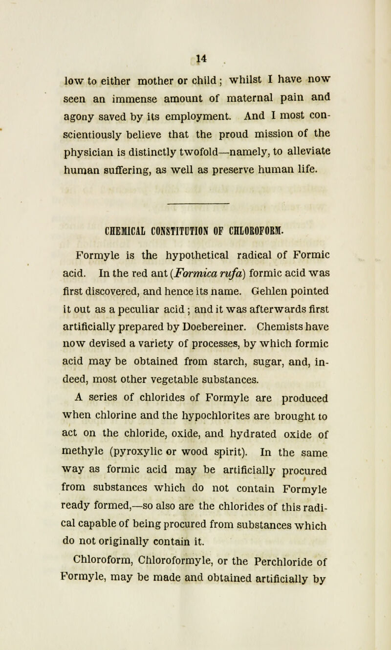 low to either mother or child; whilst I have now seen an immense amount of maternal pain and agony saved by its employment. And I most con- scientiously believe that the proud mission of the physician is distinctly twofold—namely, to alleviate human suffering, as well as preserve human life. CHEMICAL CONSTITUTION OF CHLOROFORM. Formyle is the hypothetical radical of Formic acid. In the red ant (Formica rufa) formic acid was first discovered, and hence its name. Gehlen pointed it out as a peculiar acid ; and it was afterwards first artificially prepared by Doebereiner. Chemists have now devised a variety of processes, by which formic acid may be obtained from starch, sugar, and, in- deed, most other vegetable substances. A series of chlorides of Formyle are produced when chlorine and the hypochlorites are brought to act on the chloride, oxide, and hydrated oxide of methyle (pyroxylic or wood spirit). In the same way as formic acid may be artificially procured from substances which do not contain Formyle ready formed,—so also are the chlorides of this radi- cal capable of being procured from substances which do not originally contain it. Chloroform, Chloroformyle, or the Perchloride of Formyle, may be made and obtained artificially by