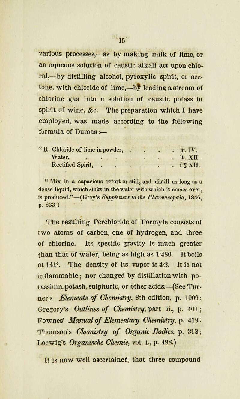 various processes,—as by making milk of lime, or an aqueous solution of caustic alkali act upon chlo- ral,—by distilling alcohol, pyroxylic spirit, or ace- tone, with chloride of lime,—by leading a stream of chlorine gas into a solution of caustic potass in spirit of wine, die. The preparation which I have employed, was made according to the following formula of Dumas:—  R. Chloride of lime in powder, .... ft. IV. Water ft. XII. Rectified Spirit, . . . . . fgXII.  Mix in a capacious retort or still, and distill as long as a dense liquid, which sinks in the water with which it comes over, is produced.—(Gray's Supplement to the Pharmacopceia, 1S46, p. 633.) The resulting Perchloride of Formyle consists of two atoms of carbon, one of hydrogen, and three of chlorine. Its specific gravity is much greater than that of water, being as high as 1-480. It boils at 141°. The density of its vapor is 4-2. It is not inflammable; nor changed by distillation with po- tassium, potash, sulphuric, or other acids.—(See Tur- ner's Elements of Chemistry, 8th edition, p. 1009; Gregory's Outlines of Chemistry, part ii., p. 401; Fownes' Manual of Elementary Chemistry, p. 419; Thomson's Chemistry of Organic Bodies, p. 312; Loewig's Organische Chemie, vol. i., p. 498.) It is now well ascertained, that three compound