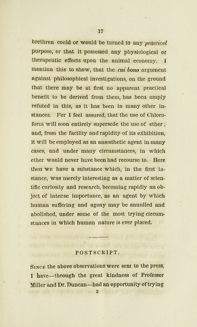 brethren could or would be turned to any practical purpose, or that it possessed any physiological or therapeutic effects upon the animal economy. I mention this to show, that the cui bono argument against philosophical investigations, on the ground that there may be at first no apparent practical benefit to be derived from them, has been amply refuted in this, as it has been in many other in- stances. For I feel assured, that the use of Chloro- form will soon entirely supersede the use of ether ; and, from the facility and rapidity of its exhibition, it will be employed as an anaesthetic agent in many cases, and under many circumstances, in which ether would never have been had recourse to. Here then we have a substance which, in the first in- stance, was merely interesting as a matter of scien- tific curiosity and research, becoming rapidly an ob- ject of intense importance, as an agent by which human suffering and agony may be annulled and abolished, under some of the most trying circum- stances in which human nature is ever placed. POSTSCRIPT. Since the above observations were sent to the press, I have—through the great kindness of Professor Miller and Dr. Duncan—had an opportunity of trying