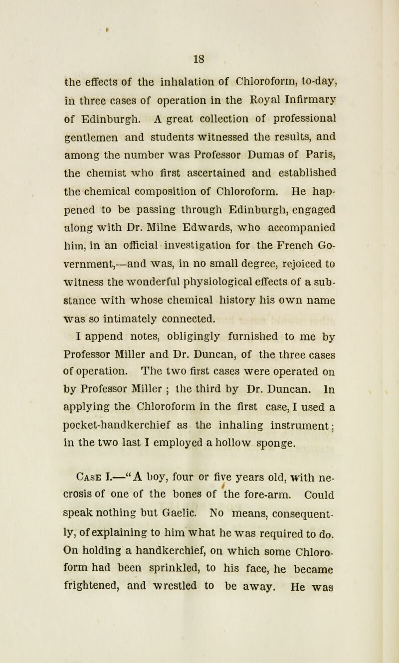 the effects of the inhalation of Chloroform, to-day. in three cases of operation in the Royal Infirmary of Edinburgh. A great collection of professional gentlemen and students witnessed the results, and among the number was Professor Dumas of Paris, the chemist who first ascertained and established the chemical composition of Chloroform. He hap- pened to be passing through Edinburgh, engaged along with Dr. Milne Edwards, who accompanied him, in an official investigation for the French Go- vernment,—and was, in no small degree, rejoiced to witness the wonderful physiological effects of a sub- stance with whose chemical history his own name was so intimately connected. I append notes, obligingly furnished to me by Professor Miller and Dr. Duncan, of the three cases of operation. The two first cases were operated on by Professor Miller ; the third by Dr. Duncan. In applying the Chloroform in the first case, I used a pocket-handkerchief as the inhaling instrument; in the two last I employed a hollow sponge. Case I.—A boy, four or five years old, with ne- crosis of one of the bones of the fore-arm. Could speak nothing but Gaelic. No means, consequent- ly, of explaining to him what he was required to do. On holding a handkerchief, on which some Chloro- form had been sprinkled, to his face, he became frightened, and wrestled to be away. He was