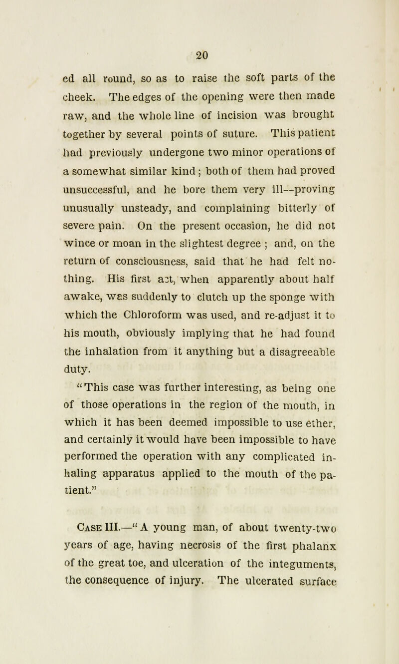ed all round, so as to raise the soft parts of the cheek. The edges of the opening were then made raw, and the whole line of incision was brought together by several points of suture. This patient had previously undergone two minor operations of a somewhat similar kind; both of them had proved unsuccessful, and he bore them very ill—proving unusually unsteady, and complaining bitterly of severe pain. On the present occasion, he did not wince or moan in the slightest degree ; and, on the return of consciousness, said that he had felt no- thing. His first a2t, when apparently about half awake, was suddenly to clutch up the sponge with which the Chloroform was used, and re-adjust it to his mouth, obviously implying that he had found the inhalation from it anything but a disagreeable duty.  This case was further interesting, as being one of those operations in the region of the mouth, in which it has been deemed impossible to use ether, and certainly it would have been impossible to have performed the operation with any complicated in- haling apparatus applied to the mouth of the pa- tient. Case III.— A young man, of about twenty-two years of age, having necrosis of the first phalanx of the great toe, and ulceration of the integuments, the consequence of injury. The ulcerated surface
