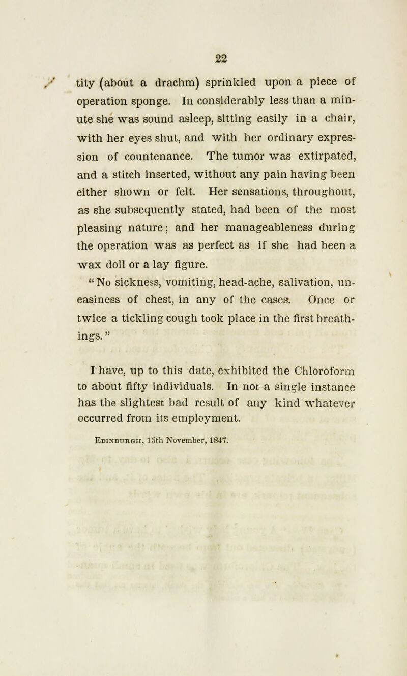 tity (about a drachm) sprinkled upon a piece of operation sponge. In considerably less than a min- ute she was sound asleep, sitting easily in a chair, with her eyes shut, and with her ordinary expres- sion of countenance. The tumor was extirpated, and a stitch inserted, without any pain having been either shown or felt. Her sensations, throughout, as she subsequently stated, had been of the most pleasing nature; and her manageableness during the operation was as perfect as if she had been a wax doll or a lay figure.  No sickness, vomiting, head-ache, salivation, un- easiness of chest, in any of the cases. Once or twice a tickling cough took place in the first breath- ings.  I have, up to this date, exhibited the Chloroform to about fifty individuals. In not a single instance has the slightest bad result of any kind whatever occurred from its employment. Edinburgh, 15th November, 1847.