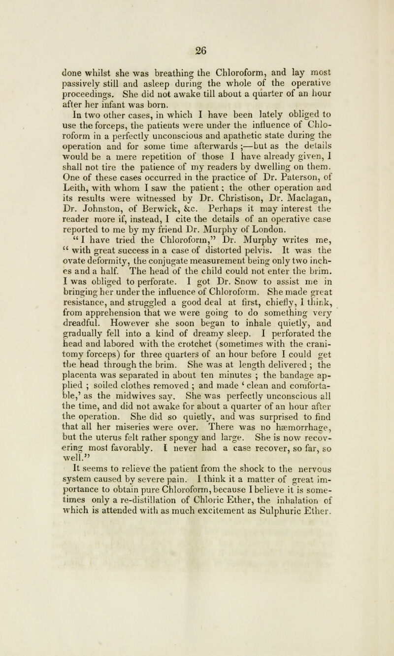 done whilst she was breathing the Chloroform, and lay most passively still and asleep during the whole of the operative proceedings. She did not awake till about a quarter of an hour after her infant was born. In two other cases, in which I have been lately obliged to use the forceps, the patients were under the influence of Chlo- roform in a perfectly unconscious and apathetic state during the operation and for some time afterwards ;—but as the details would be a mere repetition of those I have already given, 1 shall not tire the patience of my readers by dwelling on them. One of these cases occurred in the practice of Dr. Paterson, of Leith, with whom I saw the patient; the other operation and its results were witnessed by Dr. Christison, Dr. Maclagan, Dr. Johnston, of Berwick, &c. Perhaps it may interest the reader more if, instead, I cite the details of an operative case reported to me by my friend Dr. Murphy of London.  I have tried the Chloroform, Dr. Murphy writes me,  with great success in a case of distorted pelvis. It was the ovate deformity, the conjugate measurement being only two inch- es and a half. The head of the child could not enter the brim. I was obliged to perforate. I got Dr. Snow to assist me in bringing her under the influence of Chloroform. She made great resistance, and struggled a good deal at first, chiefly, I think, from apprehension that we were going to do something very dreadful. However she soon began to inhale quietly, and gradually fell into a kind of dreamy sleep. I perforated the head and labored with the crotchet (sometimes with the crani- tomy forceps) for three quarters of an hour before I could get the head through the brim. She was at length delivered ; the placenta was separated in about ten minutes ; the bandage ap- plied ; soiled clothes removed ; and made ' clean and comforta- ble,' as the midwives say. She was perfectly unconscious all the time, and did not awake for about a quarter of an hour after the operation. She did so quietly, and was surprised to find that all her miseries were over. There was no hemorrhage, but the uterus felt rather spongy and large. She is now recov- ering most favorably. I never had a case recover, so far, so well. It seems to relieve the patient from the shock to the nervous system caused by severe pain. 1 think it a matter of great im- portance to obtain pure Chloroform, because I believe it is some- times only a re-distillation of Chloric Ether, the inhalation of which is attended with as much excitement as Sulphuric Ether.