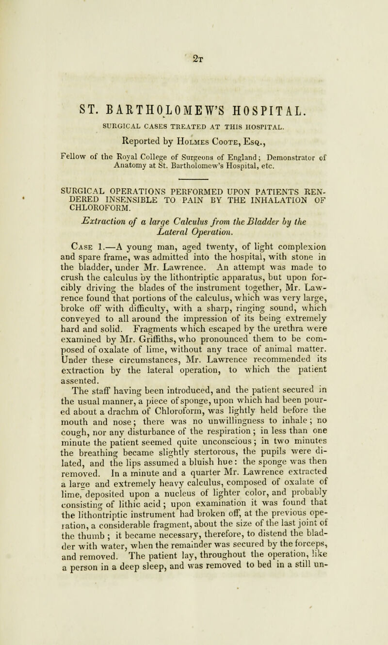 2t ST. BARTHOLOMEW'S HOSPITAL. SURGICAL CASES TREATED AT THIS HOSPITAL. Reported by Holmes Coote, Esq., Fellow of the Royal College of Surgeons of England; Demonstrator of Anatomy at St. Bartholomew's Hospital, etc. SURGICAL OPERATIONS PERFORMED UPON PATIENTS REN- DERED INSENSIBLE TO PAIN BY THE INHALATION OF CHLOROFORM. Extraction of a large Calculus from the Bladder by the Lateral Operation. Case 1.—A young man, aged twenty, of light complexion and spare frame, was admitted into the hospital, with stone in the bladder, under Mr. Lawrence. An attempt was made to crush the calculus by the lithontriptic apparatus, but upon for- cibly driving the blades of the instrument together, Mr. Law- rence found that portions of the calculus, which was very large, broke ofl' with difficulty, with a sharp, ringing sound, which conveyed to all around the impression of its being extremely hard and solid. Fragments which escaped by the urethra were examined by Mr. Griffiths, who pronounced them to be com- posed of oxalate of lime, without any trace of animal matter. Under these circumstances, Mr. Lawrence recommended its extraction by the lateral operation, to which the patient assented. The staff having been introduced, and the patient secured in the usual manner, a piece of sponge, upon which had been pour- ed about a drachm of Chloroform, was lightly held before the mouth and nose; there was no unwillingness to inhale; no cough, nor any disturbance of the respiration ; in less than one minute the patient seemed quite unconscious; in two minutes the breathing became slightly stertorous, the pupils were di- lated, and the lips assumed a bluish hue: the sponge was then removed. In a minute and a quarter Mr. Lawrence extracted a large and extremely heavy calculus, composed of oxalate of lime,deposited upon a nucleus of lighter color, and probably consisting of lithic acid ; upon examination it was found that the lithontriptic instrument had broken off, at the previous ope- ration, a considerable fragment, about the size of the last joint of the thumb ; it became necessary, therefore, to distend the blad- der with water, when the remainder was secured by the forceps, and removed. The patient lay, throughout the operation, like a person in a deep sleep, and was removed to bed in a still un-