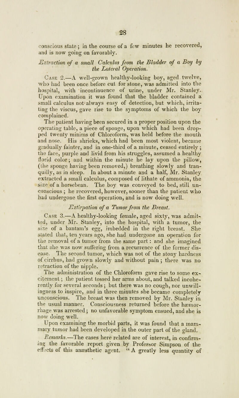 conscious state; in the course of a few minutes he recovered, .md is now going on favorably. Extraction of a small Calculus from the Bladder of a Boy by the Lateral Operation. Case 2.—A well-grown healthy-looking boy, aged twelve, who had been once before cut for stone, was admitted into the hospital, with incontinuence of urine, under Mr, Stanley. Upon examination it was found that the bladder contained a small calculus not'always easy of detection, but which, irrita- ting the viscus, gave rise to the sjmptoms of which the boy complained. The patient having been secured in a proper position upon the operating table, a piece of sponge, upon which had been drop- ped twenty minims of Chloroform, was held before the mouth and nose. His shrieks, which had been most violent, became gradually fainter, and in one-third of a minute, ceased entirely; the face, purple and livid from his struggles, assumed a healthy florid color; and within the minute he lay upon the pillow, (the sponge having been removed,) breathing slowly and tran- quilly, as in sleep. In about a minute and a half, Mr. Stanley extracted a small calculus, composed of lithale of ammonia, the size of a horsebean. The boy was conveyed to bed, still un- conscious ; he recovered, however, sooner than the patient who had undergone the first operation, and is now doing well. Extirpation of a Tumor from the Breast. Case 3.—A healthy-looking female, aged sixty, was admit- ted, under Mr. Stanley, into the hospital, with a tumor, the size of a bantam's egg, imbedded in the right breast. She stated that, ten years ago, she had undergone an operation for the removal of a tumor from the same part : and she imagined that she was now suffering from a recurrence of the former dis- ease. The second tumor, which was not of the stony hardness of cirrhus, had grown slowly and without pain ; there was no retraction of the nipple. The administration of the Chloroform gave rise to some ex- citement ; the patient tossed her arms about, and talked incohe- rently for several seconds ; hut there was no cough, nor unwill- ingness to inspire, and in three minutes she became completely unconscious. The breast was then removed by Mr. Stanley in the usual manner. Consciousness returned before the haemor- rhage was arrested; no unfavorable symptom ensued, and she is now doing well. Upon examining the morbid parts, it was found that a mam- mary tumor had been developed in the outer part of the eland. Remarks.—The cases here related are of interest, in confirm- ing the favorable report given by Professor Simpson of the enacts of this anaesthetic agent.  A greatly less quantity of