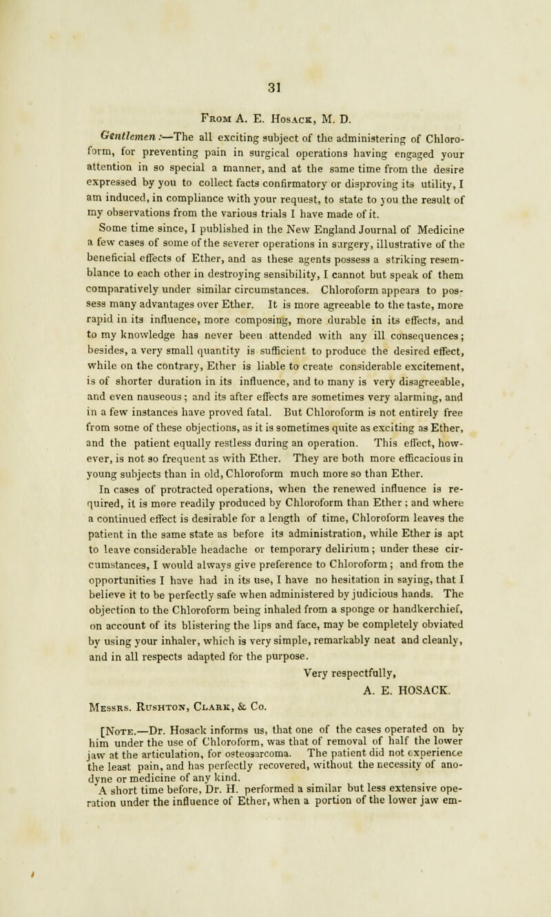 From A. E. Hosack, M. D. Gentlemen .-—The all exciting subject of the administering of Chloro- form, for preventing pain in surgical operations having engaged your attention in so special a manner, and at the same time from the desire expressed by you to collect facts confirmatory or disproving its utility, I am induced, in compliance with your request, to state to you the result of my observations from the various trials I have made of it. Some time since, I published in the New England Journal of Medicine a few cases of some of the severer operations in surgery, illustrative of the beneficial effects of Ether, and as these agents possess a striking resem- blance to each other in destroying sensibility, I cannot but speak of them comparatively under similar circumstances. Chloroform appears to pos- sess many advantages over Ether. It is more agreeable to the taste, more rapid in its influence, more composing, more durable in its effects, and to my knowledge has never been attended with any ill consequences; besides, a very small quantity is sufficient to produce the desired effect, while on the contrary, Ether is liable to create considerable excitement, is of shorter duration in its influence, and to many is very disagreeable, and even nauseous; and its after effects are sometimes very alarming, and in a few instances have proved fatal. But Chloroform is not entirely free from some of these objections, as it is sometimes quite as exciting as Ether, and the patient equally restless during an operation. This effect, how- ever, is not so frequent as with Ether. They are both more efficacious in young subjects than in old, Chloroform much more so than Ether. In cases of protracted operations, when the renewed influence is re- quired, it is more readily produced by Chloroform than Ether ; and where a continued effect is desirable for a length of time, Chloroform leaves the patient in the same state as before its administration, while Ether is apt to leave considerable headache or temporary delirium; under these cir- cumstances, I would always give preference to Chloroform ; and from the opportunities I have had in its use, I have no hesitation in saying, that I believe it to be perfectly safe when administered by judicious hands. The objection to the Chloroform being inhaled from a sponge or handkerchief, on account of its blistering the lips and face, may be completely obviated by using your inhaler, which is very simple, remarkably neat and cleanly, and in all respects adapted for the purpose. Very respectfully, A. E. HOSACK. Messrs. Rushton, Clark, &. Co. [Note.—Dr. Hosack informs us, that one of the cases operated on by him under the use of Chloroform, was that of removal of half the lower jaw at the articulation, for osteosarcoma. The patient did not experience the least pain, and has perfectly recovered, without the necessity of ano- dyne or medicine of any kind. A short time before. Dr. H. performed a similar but less extensive ope- ration under the influence of Ether, when a portion of the lower jaw em-