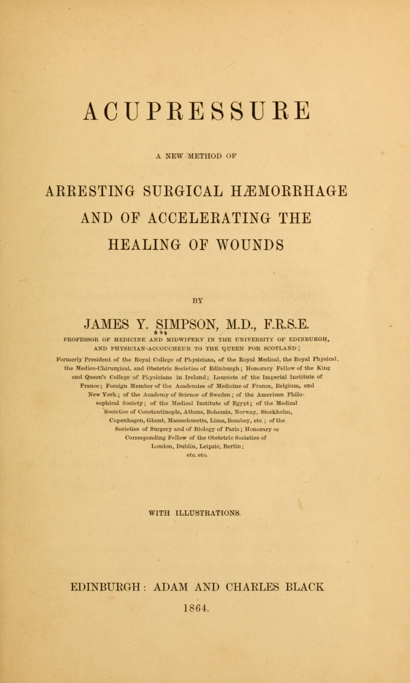 ACUPRESSURE A NEW METHOD OF ARRESTING SURGICAL HEMORRHAGE AND OF ACCELERATING THE HEALING OF WOUNDS BY JAMES Y. SIMPSON, M.D., F.RS.E. PROFESSOR OF MEDICINE AND MIDWIFERY IN THE UMIVERSITV OF EDINBURGH, AND PHYSICIAN-ACCOUCHEUR TO THE QUEEN FOR SCOTLAND ; Formerly President of the Royal College of Physicians, of the Royal Medical, the Royal Physical, the Medico-Cliirurgical, and Obstetric Societies of Edinburgh; Honorary Fellow of the King and Queen's College of Physicians in Ireland; Laureate of the Imperial Institute of France; Foreign Member of the Academies of Medicine of France, Belgium, and New York; of the Academy of Science of Sweden ; of the American Philo- sophical Society; of the Medical Institute of Egypt; of the Medical Societies of Constantinople, Athens, Bohemia, Norway, Stockholm, Copenhagen, Ghent, Massachusetts, Lima, Bombay, etc.; of the Societies of Surgery and of Biology of Paris; Honorary or Corresponding Fellow of the Obstetric Societies of London, Dublin, Leipzic, Berlin ; etc etc. WITH ILLUSTRATIONS. EDINBURGH: ADAM AND CHARLES BLACK 1864.