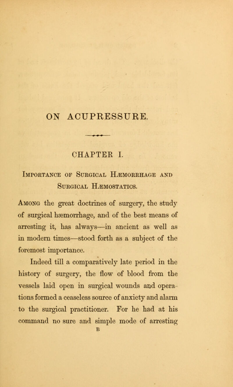 ON ACUPRESSURE. CHAPTER I. Importance of Surgical Haemorrhage and Surgical Hemostatics. Among the great doctrines of surgery, the study of surgical haemorrhage, and of the best means of arresting it, has always—in ancient as well as in modern times—stood forth as a subject of the foremost importance. Indeed till a comparatively late period in the history of surgery, the flow of blood from the vessels laid open in surgical wounds and opera- tions formed a ceaseless source of anxiety and alarm to the surgical practitioner. For he had at his command no sure and simple mode of arresting B