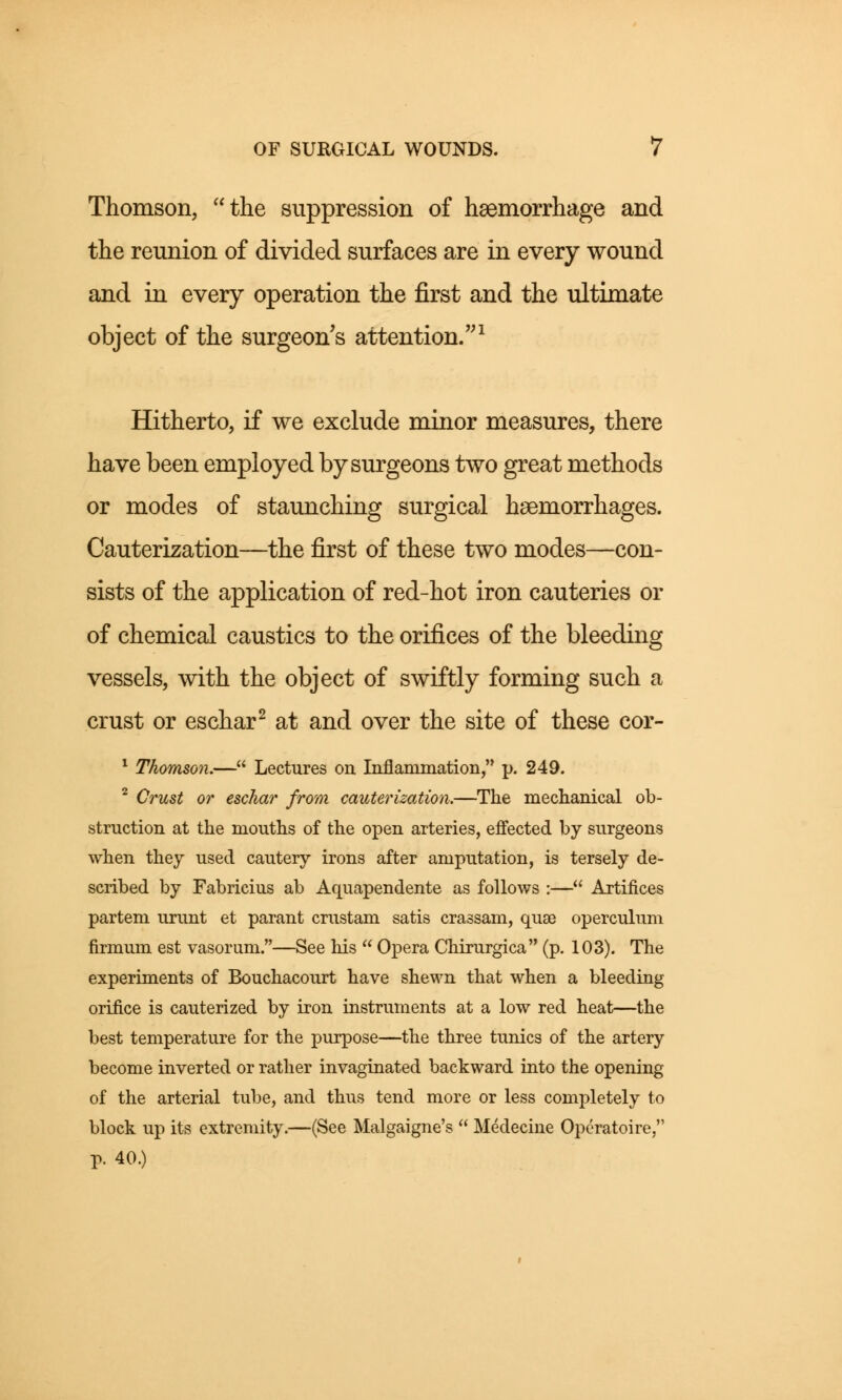 Thomson, the suppression of haemorrhage and the reunion of divided surfaces are in every wound and in every operation the first and the ultimate object of the surgeon's attention.1 Hitherto, if we exclude minor measures, there have been employed by surgeons two great methods or modes of staunching surgical haemorrhages. Cauterization—the first of these two modes—con- sists of the application of red-hot iron cauteries or of chemical caustics to the orifices of the bleeding vessels, with the object of swiftly forming such a crust or eschar2 at and over the site of these cor- 1 Thomson.— Lectures on Inflammation, p. 249. 2 Crust or eschar from cauterization.—The mechanical ob- struction at the mouths of the open arteries, effected by surgeons when they used cautery irons after amputation, is tersely de- scribed by Fabricius ab Aquapendente as follows :— Artifices partem urunt et parant crustam satis crassam, qua? operculum firmum est vasorum.—See his  Opera Chirurgica (p. 103). The experiments of Bouchacourt have shewn that when a bleeding orifice is cauterized by iron instruments at a low red heat—the best temperature for the purpose—the three tunics of the artery become inverted or rather invaginated backward into the opening of the arterial tube, and thus tend more or less completely to block up its extremity.—(See Malgaigne's  Medecine Opcratoire, p. 40.)