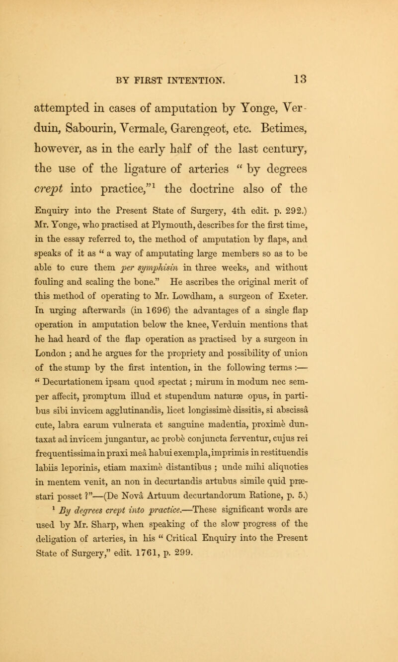 attempted in cases of amputation by Yonge, Ver duin, Sabourin, Vermale, Garengeot, etc. Betimes, however, as in the early half of the last century, the use of the ligature of arteries  by degrees crept into practice/'1 the doctrine also of the Enquiry into the Present State of Surgery, 4th edit. p. 292.) Mr. Yonge, who practised at Plymouth, describes for the first time, in the essay referred to, the method of amputation by flaps, and speaks of it as  a way of amputating large members so as to be able to cure them per symphisin in three weeks, and without fouling and scaling the bone. He ascribes the original merit of this method of operating to Mr. Lowdham, a surgeon of Exeter. In urging afterwards (in 1696) the advantages of a single flap operation in amputation below the knee, Verduin mentions that he had heard of the flap operation as practised by a surgeon in London ; and he argues for the propriety and possibility of union of the stump by the first intention, in the following terms :—  Decurtationem ipsam quod spectat ; mirum in modum nee sem- per affecit, promptum illud et stupendum naturse opus, in parti- bus sibi invicem agglutinandis, licet longissime dissitis, si abscissa cute, labra earum vulnerata et sanguine madentia, proxime dun- taxat ad invicem jungantur, ac probe conjuncta ferventur, cujus rei frequentissimainpraxi mea habui exempla, imprimis inrestituendis labiis leporinis, etiam maxime distantibus ; unde mihi aliquoties in mentem venit, an non in decurtandis artubus simile quid prae- stari posset ?—(De Nova Artuum decurtandorum Ratione, p. 5.) 1 By degrees crept into practice.—These significant words are used by Mr. Sharp, when speaking of the slow progress of the delegation of arteries, in his  Critical Enquiry into the Present State of Surgery, edit. 1761, p. 299.