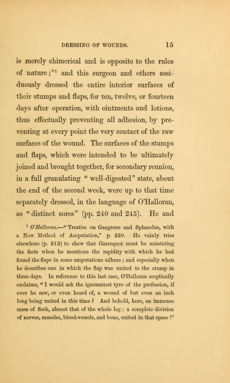 is merely chimerical and is opposite to the rules of nature;1 and this surgeon and others assi- duously dressed the entire interior surfaces of their stumps and flaps, for ten, twelve, or fourteen days after operation, with ointments and lotions, thus effectually preventing all adhesion, by pre- venting at every point the very contact of the raw surfaces of the wound. The surfaces of the stumps and flaps, which were intended to be ultimately joined and brought together, for secondary reunion, in a full granulating  well-digested state, about the end of the second week, were up to that time separately dressed, in the language of O'Halloran, as  distinct sores (pp. 240 and 245). He and 1 O'Halloran.— Treatise on Gangrene and Sphacelus, with a New Method of Amputation, p. 220. He vainly tries elsewhere (p. 213) to shew that Garengeot must be misstating the facts when he mentions the rapidity with which he had found the flaps in some amputations adhere ; and especially when he describes one in which the flap was united to the stump in three days. In reference to this last case, O'Halloran sceptically exclaims,  I would ask the ignorantest tyro of the profession, if ever he saw, or even heard of, a wound of but even an inch long being united in this time ? And behold, here, an immense mass of flesh, almost that of the whole leg : a complete division of nerves, muscles, blood-vessels, and bone, united in that space !