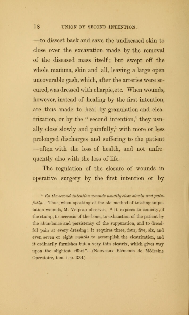 —to dissect back and save the undiseased skin to close over the excavation made by the removal of the diseased mass itself; but swept off the whole mamma, skin and all, leaving a large open uncoverable gash, which, after the arteries were se- cured, was dressed with charpie, etc. When wounds, however, instead of healing by the first intention, are thus made to heal by granulation and cica- trization, or by the  second intention, they usu- ally close slowly and painfully,1 with more or less prolonged discharges and suffering to the patient —often with the loss of health, and not unfre quently also with the loss of life. The regulation of the closure of wounds in operative surgery by the first intention or by 1 By the second intention wounds usually close slowly and pain- fully.—Tims, when speaking of the old method of treating ampu- tation wounds, M. Velpeau observes,  It exposes to conicity.of the stunip, to necrosis of the bone, to exhaustion of the patient by the abundance and persistency of the suppuration, and to dread- ful pain at every dressing; it requires three, four, five, six, and even seven or eight months to accomplish the cicatrization, and it ordinarily furnishes but a very thin cicatrix, which gives way upon the slightest effort.—(Nouveaux Elements de Medecine Operatoire, torn. i. p. 334.)