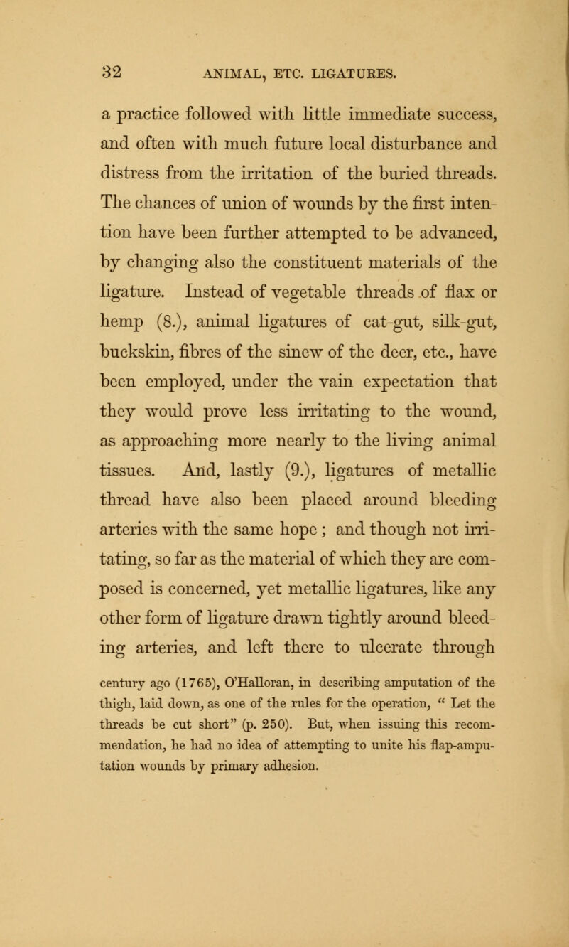 a practice followed with little immediate success, and often with much future local disturbance and distress from the irritation of the buried threads. The chances of union of wounds by the first inten- tion have been further attempted to be advanced, by changing also the constituent materials of the ligature. Instead of vegetable threads of flax or hemp (8.), animal ligatures of cat-gut, silk-gut, buckskin, fibres of the sinew of the deer, etc., have been employed, under the vain expectation that they would prove less irritating to the wound, as approaching more nearly to the living animal tissues. And, lastly (9.), ligatures of metallic thread have also been placed around bleeding arteries with the same hope; and though not irri- tating, so far as the material of which they are com- posed is concerned, yet metallic ligatures, like any other form of ligature drawn tightly around bleed- ing arteries, and left there to ulcerate through century ago (1765), O'Halloran, in describing amputation of the thigh, laid down, as one of the rules for the operation,  Let the threads be cut short (p. 250). But, when issuing this recom- mendation, he had no idea of attempting to unite his flap-ampu- tation wounds by primary adhesion.